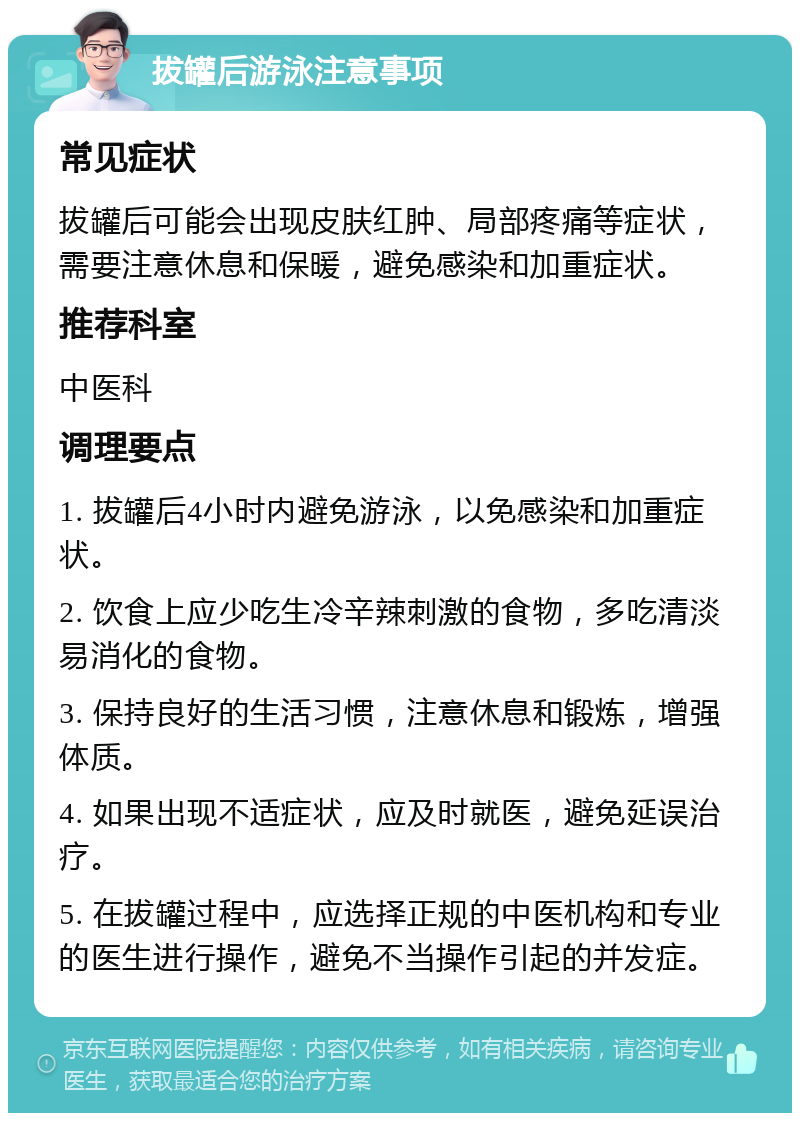 拔罐后游泳注意事项 常见症状 拔罐后可能会出现皮肤红肿、局部疼痛等症状，需要注意休息和保暖，避免感染和加重症状。 推荐科室 中医科 调理要点 1. 拔罐后4小时内避免游泳，以免感染和加重症状。 2. 饮食上应少吃生冷辛辣刺激的食物，多吃清淡易消化的食物。 3. 保持良好的生活习惯，注意休息和锻炼，增强体质。 4. 如果出现不适症状，应及时就医，避免延误治疗。 5. 在拔罐过程中，应选择正规的中医机构和专业的医生进行操作，避免不当操作引起的并发症。