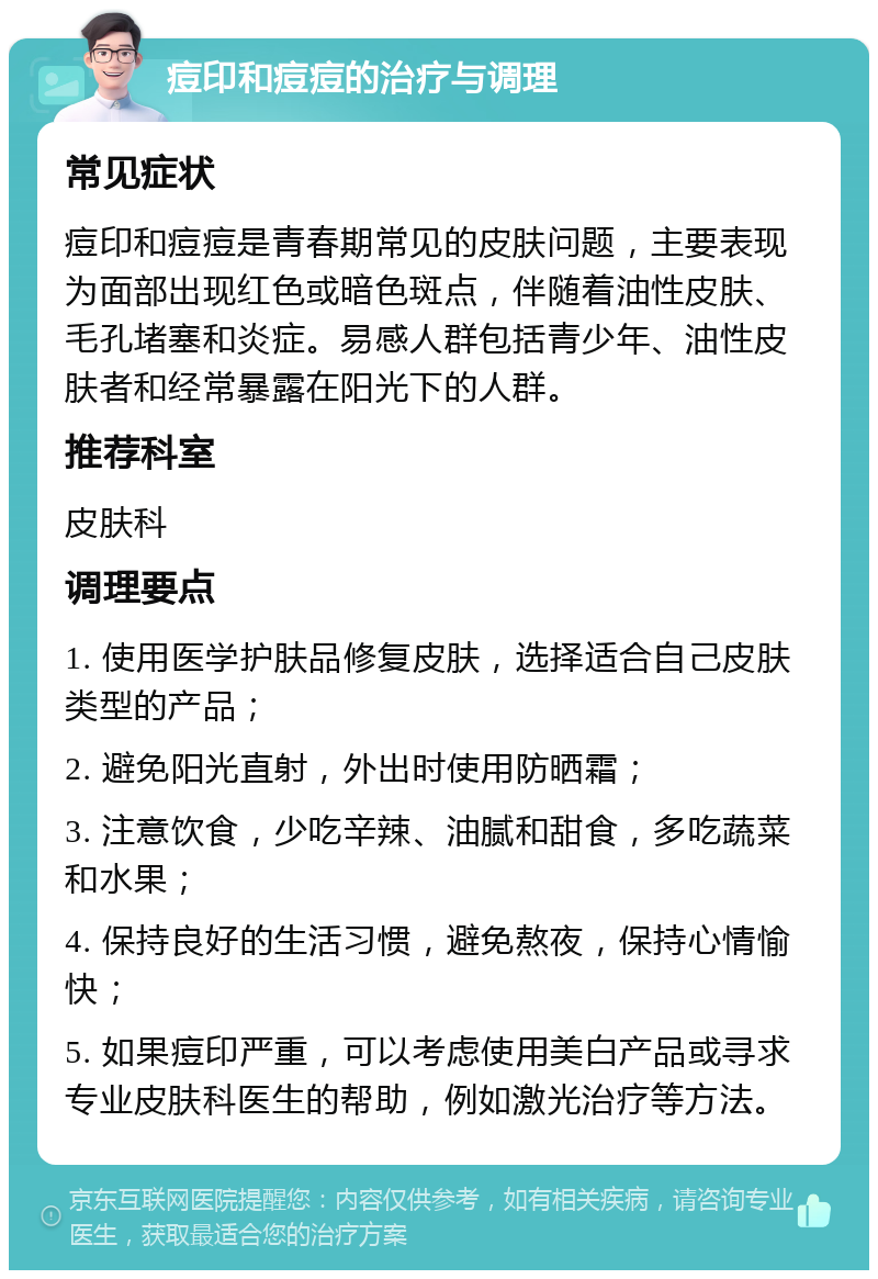 痘印和痘痘的治疗与调理 常见症状 痘印和痘痘是青春期常见的皮肤问题，主要表现为面部出现红色或暗色斑点，伴随着油性皮肤、毛孔堵塞和炎症。易感人群包括青少年、油性皮肤者和经常暴露在阳光下的人群。 推荐科室 皮肤科 调理要点 1. 使用医学护肤品修复皮肤，选择适合自己皮肤类型的产品； 2. 避免阳光直射，外出时使用防晒霜； 3. 注意饮食，少吃辛辣、油腻和甜食，多吃蔬菜和水果； 4. 保持良好的生活习惯，避免熬夜，保持心情愉快； 5. 如果痘印严重，可以考虑使用美白产品或寻求专业皮肤科医生的帮助，例如激光治疗等方法。