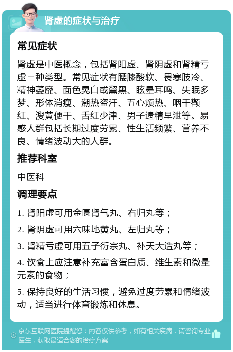 肾虚的症状与治疗 常见症状 肾虚是中医概念，包括肾阳虚、肾阴虚和肾精亏虚三种类型。常见症状有腰膝酸软、畏寒肢冷、精神萎靡、面色晃白或黧黑、眩晕耳鸣、失眠多梦、形体消瘦、潮热盗汗、五心烦热、咽干颧红、溲黄便干、舌红少津、男子遗精早泄等。易感人群包括长期过度劳累、性生活频繁、营养不良、情绪波动大的人群。 推荐科室 中医科 调理要点 1. 肾阳虚可用金匮肾气丸、右归丸等； 2. 肾阴虚可用六味地黄丸、左归丸等； 3. 肾精亏虚可用五子衍宗丸、补天大造丸等； 4. 饮食上应注意补充富含蛋白质、维生素和微量元素的食物； 5. 保持良好的生活习惯，避免过度劳累和情绪波动，适当进行体育锻炼和休息。