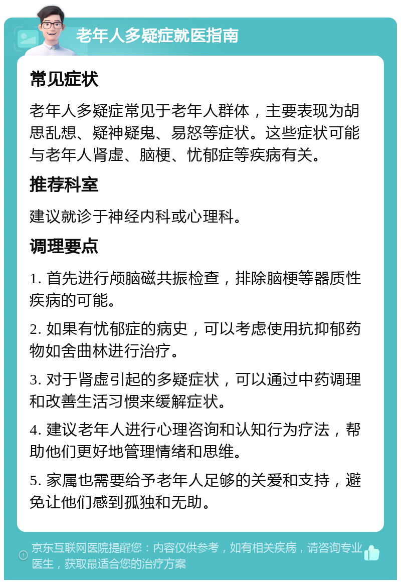 老年人多疑症就医指南 常见症状 老年人多疑症常见于老年人群体，主要表现为胡思乱想、疑神疑鬼、易怒等症状。这些症状可能与老年人肾虚、脑梗、忧郁症等疾病有关。 推荐科室 建议就诊于神经内科或心理科。 调理要点 1. 首先进行颅脑磁共振检查，排除脑梗等器质性疾病的可能。 2. 如果有忧郁症的病史，可以考虑使用抗抑郁药物如舍曲林进行治疗。 3. 对于肾虚引起的多疑症状，可以通过中药调理和改善生活习惯来缓解症状。 4. 建议老年人进行心理咨询和认知行为疗法，帮助他们更好地管理情绪和思维。 5. 家属也需要给予老年人足够的关爱和支持，避免让他们感到孤独和无助。