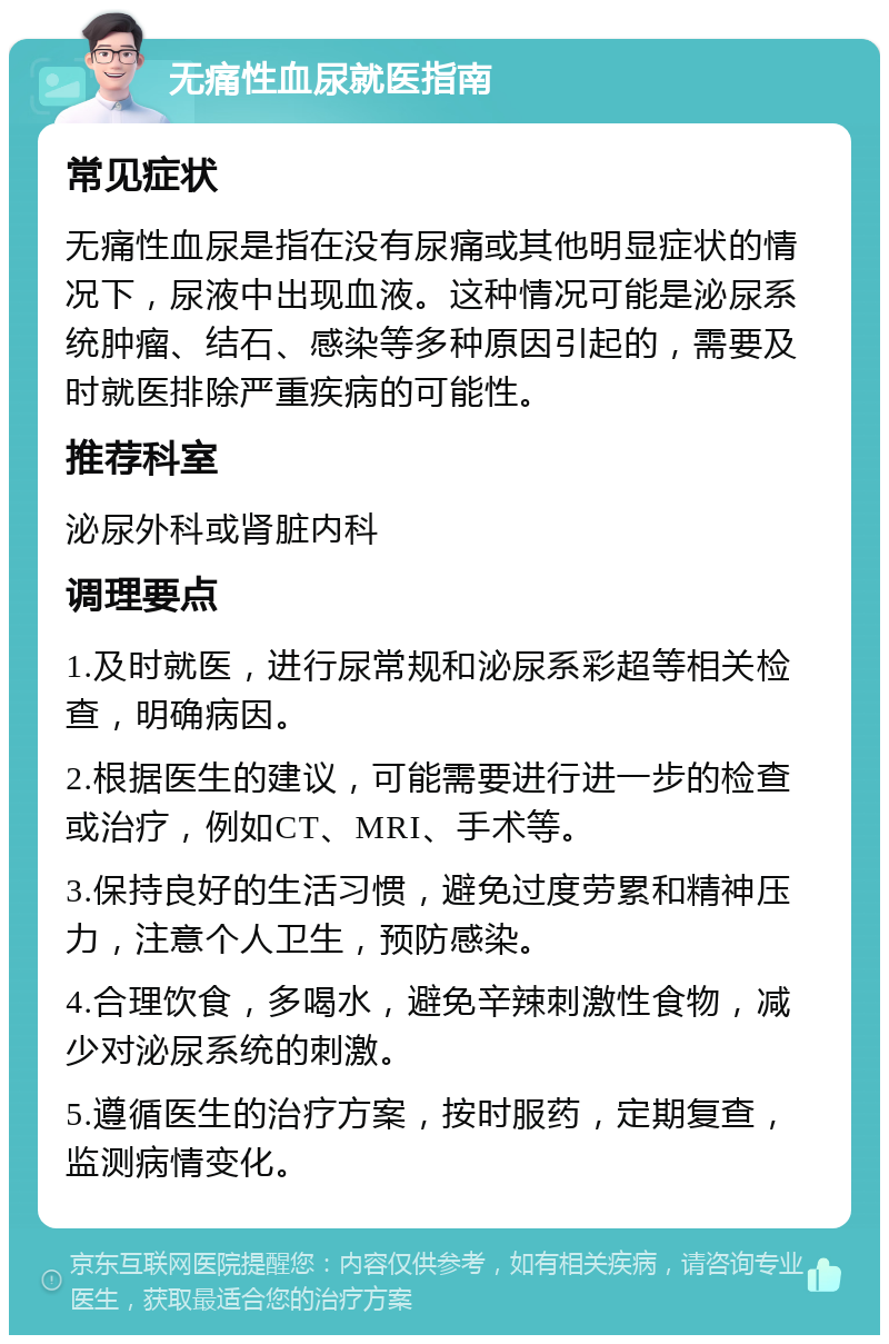 无痛性血尿就医指南 常见症状 无痛性血尿是指在没有尿痛或其他明显症状的情况下，尿液中出现血液。这种情况可能是泌尿系统肿瘤、结石、感染等多种原因引起的，需要及时就医排除严重疾病的可能性。 推荐科室 泌尿外科或肾脏内科 调理要点 1.及时就医，进行尿常规和泌尿系彩超等相关检查，明确病因。 2.根据医生的建议，可能需要进行进一步的检查或治疗，例如CT、MRI、手术等。 3.保持良好的生活习惯，避免过度劳累和精神压力，注意个人卫生，预防感染。 4.合理饮食，多喝水，避免辛辣刺激性食物，减少对泌尿系统的刺激。 5.遵循医生的治疗方案，按时服药，定期复查，监测病情变化。