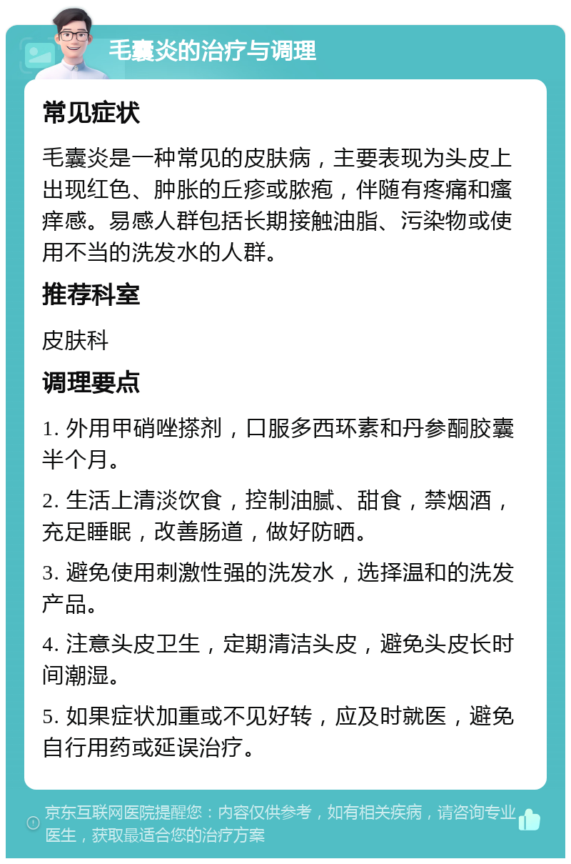 毛囊炎的治疗与调理 常见症状 毛囊炎是一种常见的皮肤病，主要表现为头皮上出现红色、肿胀的丘疹或脓疱，伴随有疼痛和瘙痒感。易感人群包括长期接触油脂、污染物或使用不当的洗发水的人群。 推荐科室 皮肤科 调理要点 1. 外用甲硝唑搽剂，口服多西环素和丹参酮胶囊半个月。 2. 生活上清淡饮食，控制油腻、甜食，禁烟酒，充足睡眠，改善肠道，做好防晒。 3. 避免使用刺激性强的洗发水，选择温和的洗发产品。 4. 注意头皮卫生，定期清洁头皮，避免头皮长时间潮湿。 5. 如果症状加重或不见好转，应及时就医，避免自行用药或延误治疗。