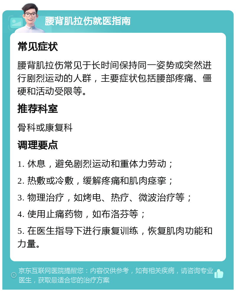 腰背肌拉伤就医指南 常见症状 腰背肌拉伤常见于长时间保持同一姿势或突然进行剧烈运动的人群，主要症状包括腰部疼痛、僵硬和活动受限等。 推荐科室 骨科或康复科 调理要点 1. 休息，避免剧烈运动和重体力劳动； 2. 热敷或冷敷，缓解疼痛和肌肉痉挛； 3. 物理治疗，如烤电、热疗、微波治疗等； 4. 使用止痛药物，如布洛芬等； 5. 在医生指导下进行康复训练，恢复肌肉功能和力量。