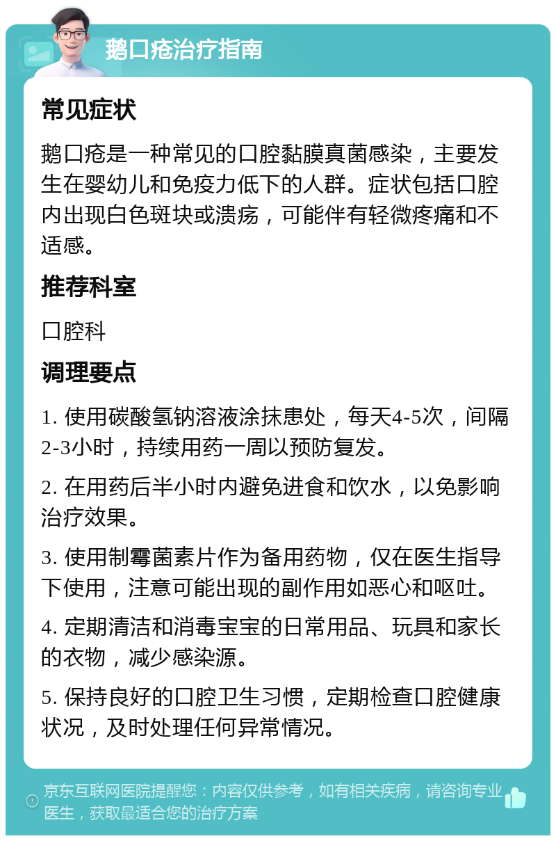 鹅口疮治疗指南 常见症状 鹅口疮是一种常见的口腔黏膜真菌感染，主要发生在婴幼儿和免疫力低下的人群。症状包括口腔内出现白色斑块或溃疡，可能伴有轻微疼痛和不适感。 推荐科室 口腔科 调理要点 1. 使用碳酸氢钠溶液涂抹患处，每天4-5次，间隔2-3小时，持续用药一周以预防复发。 2. 在用药后半小时内避免进食和饮水，以免影响治疗效果。 3. 使用制霉菌素片作为备用药物，仅在医生指导下使用，注意可能出现的副作用如恶心和呕吐。 4. 定期清洁和消毒宝宝的日常用品、玩具和家长的衣物，减少感染源。 5. 保持良好的口腔卫生习惯，定期检查口腔健康状况，及时处理任何异常情况。