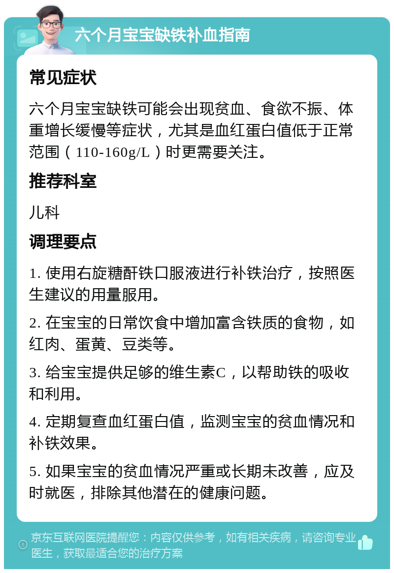 六个月宝宝缺铁补血指南 常见症状 六个月宝宝缺铁可能会出现贫血、食欲不振、体重增长缓慢等症状，尤其是血红蛋白值低于正常范围（110-160g/L）时更需要关注。 推荐科室 儿科 调理要点 1. 使用右旋糖酐铁口服液进行补铁治疗，按照医生建议的用量服用。 2. 在宝宝的日常饮食中增加富含铁质的食物，如红肉、蛋黄、豆类等。 3. 给宝宝提供足够的维生素C，以帮助铁的吸收和利用。 4. 定期复查血红蛋白值，监测宝宝的贫血情况和补铁效果。 5. 如果宝宝的贫血情况严重或长期未改善，应及时就医，排除其他潜在的健康问题。