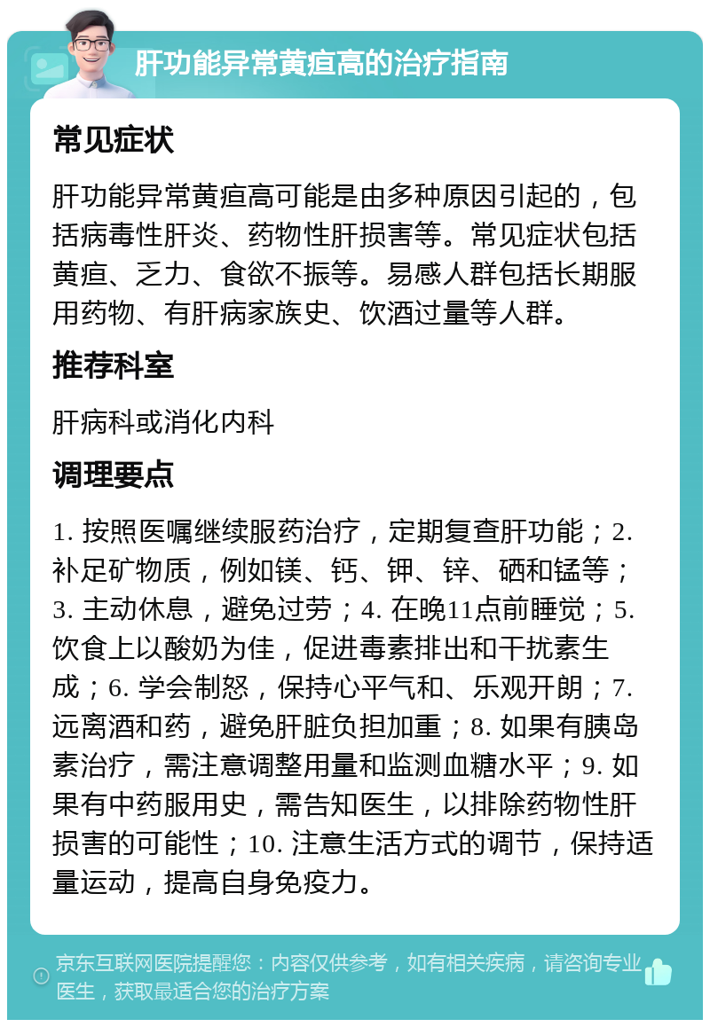 肝功能异常黄疸高的治疗指南 常见症状 肝功能异常黄疸高可能是由多种原因引起的，包括病毒性肝炎、药物性肝损害等。常见症状包括黄疸、乏力、食欲不振等。易感人群包括长期服用药物、有肝病家族史、饮酒过量等人群。 推荐科室 肝病科或消化内科 调理要点 1. 按照医嘱继续服药治疗，定期复查肝功能；2. 补足矿物质，例如镁、钙、钾、锌、硒和锰等；3. 主动休息，避免过劳；4. 在晚11点前睡觉；5. 饮食上以酸奶为佳，促进毒素排出和干扰素生成；6. 学会制怒，保持心平气和、乐观开朗；7. 远离酒和药，避免肝脏负担加重；8. 如果有胰岛素治疗，需注意调整用量和监测血糖水平；9. 如果有中药服用史，需告知医生，以排除药物性肝损害的可能性；10. 注意生活方式的调节，保持适量运动，提高自身免疫力。