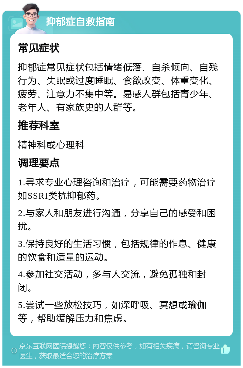 抑郁症自救指南 常见症状 抑郁症常见症状包括情绪低落、自杀倾向、自残行为、失眠或过度睡眠、食欲改变、体重变化、疲劳、注意力不集中等。易感人群包括青少年、老年人、有家族史的人群等。 推荐科室 精神科或心理科 调理要点 1.寻求专业心理咨询和治疗，可能需要药物治疗如SSRI类抗抑郁药。 2.与家人和朋友进行沟通，分享自己的感受和困扰。 3.保持良好的生活习惯，包括规律的作息、健康的饮食和适量的运动。 4.参加社交活动，多与人交流，避免孤独和封闭。 5.尝试一些放松技巧，如深呼吸、冥想或瑜伽等，帮助缓解压力和焦虑。