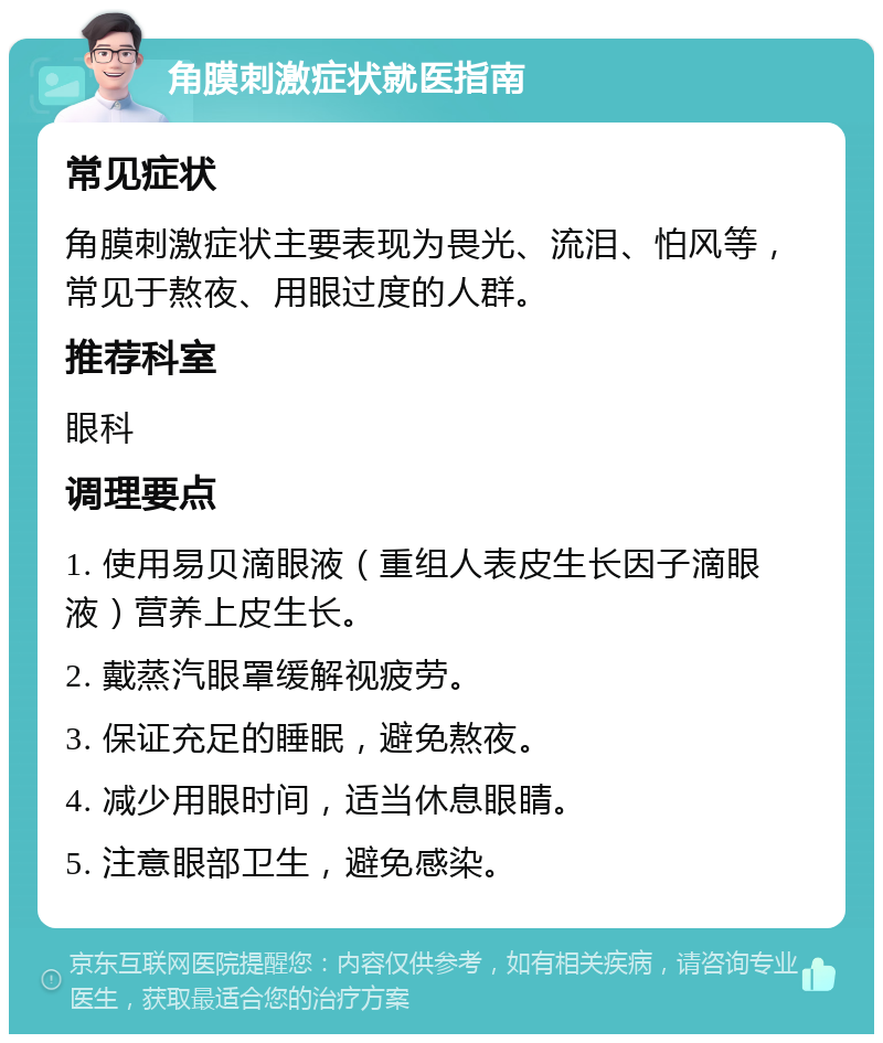 角膜刺激症状就医指南 常见症状 角膜刺激症状主要表现为畏光、流泪、怕风等，常见于熬夜、用眼过度的人群。 推荐科室 眼科 调理要点 1. 使用易贝滴眼液（重组人表皮生长因子滴眼液）营养上皮生长。 2. 戴蒸汽眼罩缓解视疲劳。 3. 保证充足的睡眠，避免熬夜。 4. 减少用眼时间，适当休息眼睛。 5. 注意眼部卫生，避免感染。