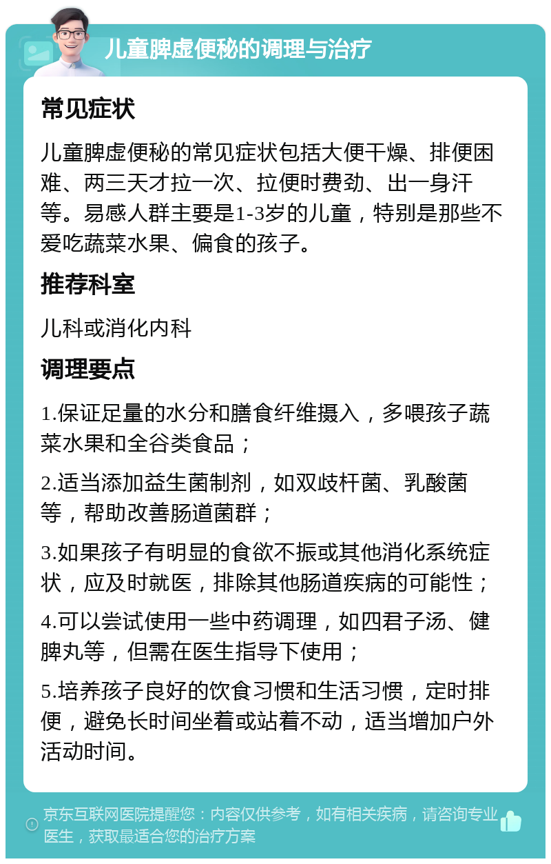 儿童脾虚便秘的调理与治疗 常见症状 儿童脾虚便秘的常见症状包括大便干燥、排便困难、两三天才拉一次、拉便时费劲、出一身汗等。易感人群主要是1-3岁的儿童，特别是那些不爱吃蔬菜水果、偏食的孩子。 推荐科室 儿科或消化内科 调理要点 1.保证足量的水分和膳食纤维摄入，多喂孩子蔬菜水果和全谷类食品； 2.适当添加益生菌制剂，如双歧杆菌、乳酸菌等，帮助改善肠道菌群； 3.如果孩子有明显的食欲不振或其他消化系统症状，应及时就医，排除其他肠道疾病的可能性； 4.可以尝试使用一些中药调理，如四君子汤、健脾丸等，但需在医生指导下使用； 5.培养孩子良好的饮食习惯和生活习惯，定时排便，避免长时间坐着或站着不动，适当增加户外活动时间。