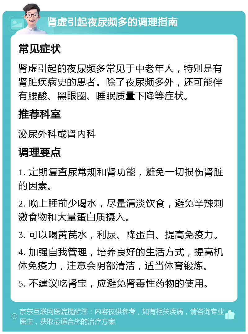 肾虚引起夜尿频多的调理指南 常见症状 肾虚引起的夜尿频多常见于中老年人，特别是有肾脏疾病史的患者。除了夜尿频多外，还可能伴有腰酸、黑眼圈、睡眠质量下降等症状。 推荐科室 泌尿外科或肾内科 调理要点 1. 定期复查尿常规和肾功能，避免一切损伤肾脏的因素。 2. 晚上睡前少喝水，尽量清淡饮食，避免辛辣刺激食物和大量蛋白质摄入。 3. 可以喝黄芪水，利尿、降蛋白、提高免疫力。 4. 加强自我管理，培养良好的生活方式，提高机体免疫力，注意会阴部清洁，适当体育锻炼。 5. 不建议吃肾宝，应避免肾毒性药物的使用。