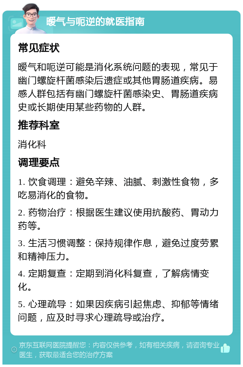 暧气与呃逆的就医指南 常见症状 暧气和呃逆可能是消化系统问题的表现，常见于幽门螺旋杆菌感染后遗症或其他胃肠道疾病。易感人群包括有幽门螺旋杆菌感染史、胃肠道疾病史或长期使用某些药物的人群。 推荐科室 消化科 调理要点 1. 饮食调理：避免辛辣、油腻、刺激性食物，多吃易消化的食物。 2. 药物治疗：根据医生建议使用抗酸药、胃动力药等。 3. 生活习惯调整：保持规律作息，避免过度劳累和精神压力。 4. 定期复查：定期到消化科复查，了解病情变化。 5. 心理疏导：如果因疾病引起焦虑、抑郁等情绪问题，应及时寻求心理疏导或治疗。