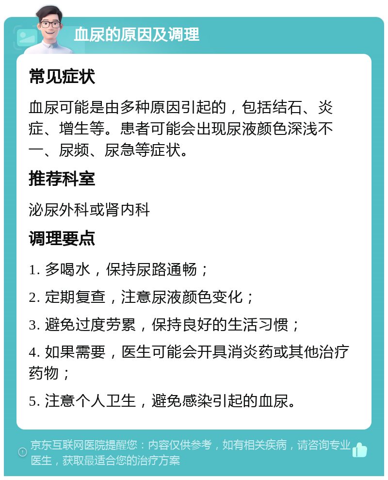 血尿的原因及调理 常见症状 血尿可能是由多种原因引起的，包括结石、炎症、增生等。患者可能会出现尿液颜色深浅不一、尿频、尿急等症状。 推荐科室 泌尿外科或肾内科 调理要点 1. 多喝水，保持尿路通畅； 2. 定期复查，注意尿液颜色变化； 3. 避免过度劳累，保持良好的生活习惯； 4. 如果需要，医生可能会开具消炎药或其他治疗药物； 5. 注意个人卫生，避免感染引起的血尿。