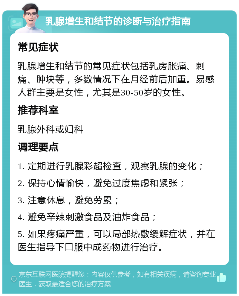 乳腺增生和结节的诊断与治疗指南 常见症状 乳腺增生和结节的常见症状包括乳房胀痛、刺痛、肿块等，多数情况下在月经前后加重。易感人群主要是女性，尤其是30-50岁的女性。 推荐科室 乳腺外科或妇科 调理要点 1. 定期进行乳腺彩超检查，观察乳腺的变化； 2. 保持心情愉快，避免过度焦虑和紧张； 3. 注意休息，避免劳累； 4. 避免辛辣刺激食品及油炸食品； 5. 如果疼痛严重，可以局部热敷缓解症状，并在医生指导下口服中成药物进行治疗。