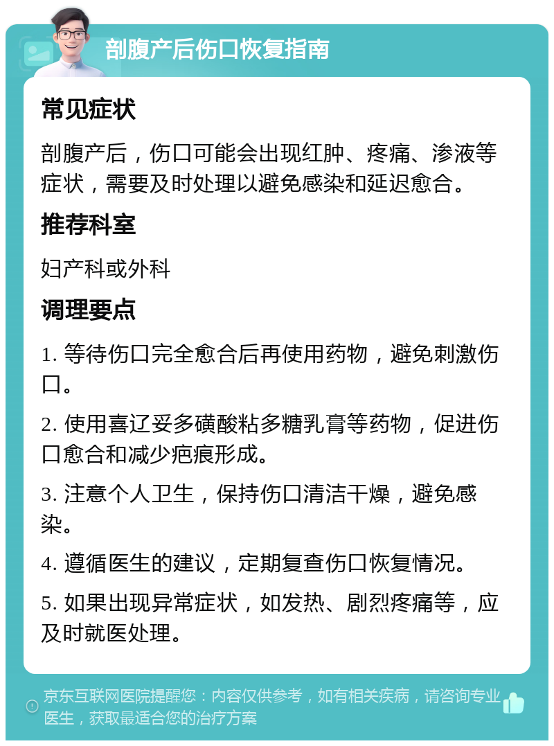 剖腹产后伤口恢复指南 常见症状 剖腹产后，伤口可能会出现红肿、疼痛、渗液等症状，需要及时处理以避免感染和延迟愈合。 推荐科室 妇产科或外科 调理要点 1. 等待伤口完全愈合后再使用药物，避免刺激伤口。 2. 使用喜辽妥多磺酸粘多糖乳膏等药物，促进伤口愈合和减少疤痕形成。 3. 注意个人卫生，保持伤口清洁干燥，避免感染。 4. 遵循医生的建议，定期复查伤口恢复情况。 5. 如果出现异常症状，如发热、剧烈疼痛等，应及时就医处理。