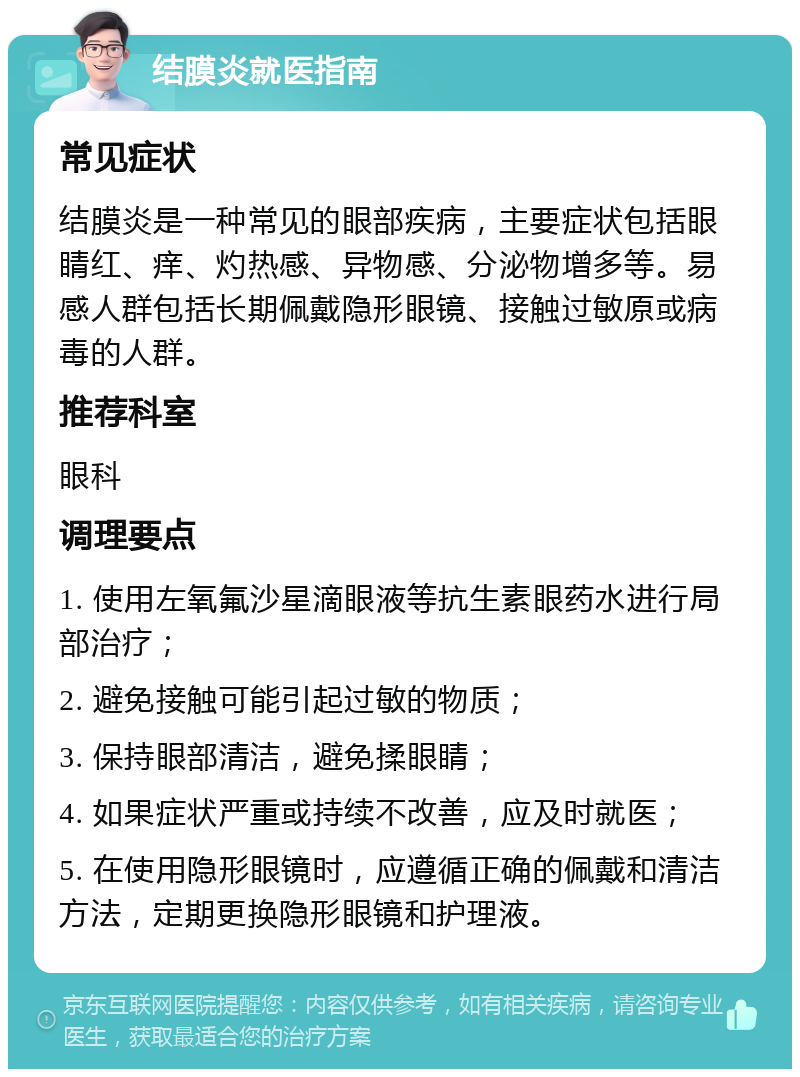 结膜炎就医指南 常见症状 结膜炎是一种常见的眼部疾病，主要症状包括眼睛红、痒、灼热感、异物感、分泌物增多等。易感人群包括长期佩戴隐形眼镜、接触过敏原或病毒的人群。 推荐科室 眼科 调理要点 1. 使用左氧氟沙星滴眼液等抗生素眼药水进行局部治疗； 2. 避免接触可能引起过敏的物质； 3. 保持眼部清洁，避免揉眼睛； 4. 如果症状严重或持续不改善，应及时就医； 5. 在使用隐形眼镜时，应遵循正确的佩戴和清洁方法，定期更换隐形眼镜和护理液。