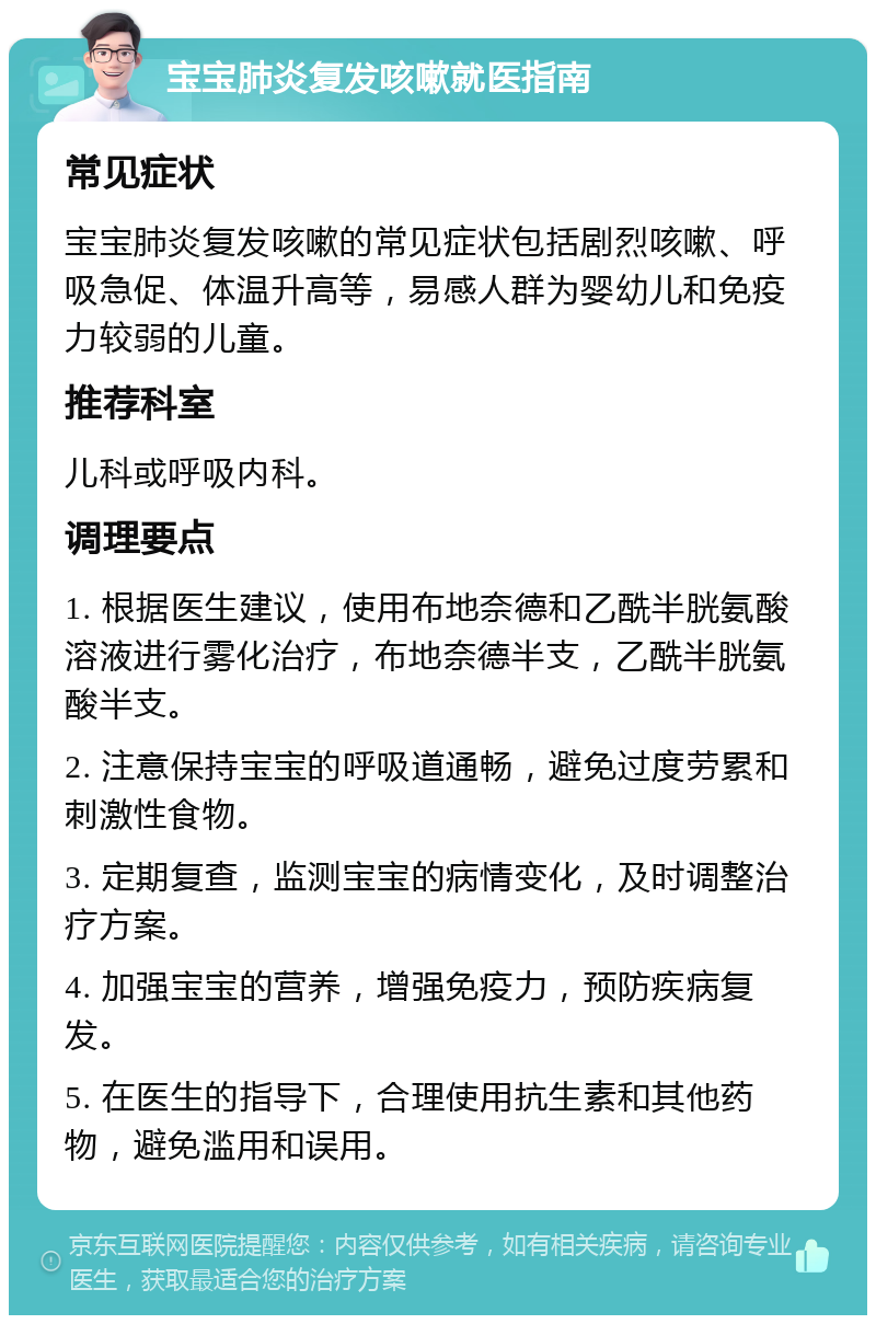 宝宝肺炎复发咳嗽就医指南 常见症状 宝宝肺炎复发咳嗽的常见症状包括剧烈咳嗽、呼吸急促、体温升高等，易感人群为婴幼儿和免疫力较弱的儿童。 推荐科室 儿科或呼吸内科。 调理要点 1. 根据医生建议，使用布地奈德和乙酰半胱氨酸溶液进行雾化治疗，布地奈德半支，乙酰半胱氨酸半支。 2. 注意保持宝宝的呼吸道通畅，避免过度劳累和刺激性食物。 3. 定期复查，监测宝宝的病情变化，及时调整治疗方案。 4. 加强宝宝的营养，增强免疫力，预防疾病复发。 5. 在医生的指导下，合理使用抗生素和其他药物，避免滥用和误用。