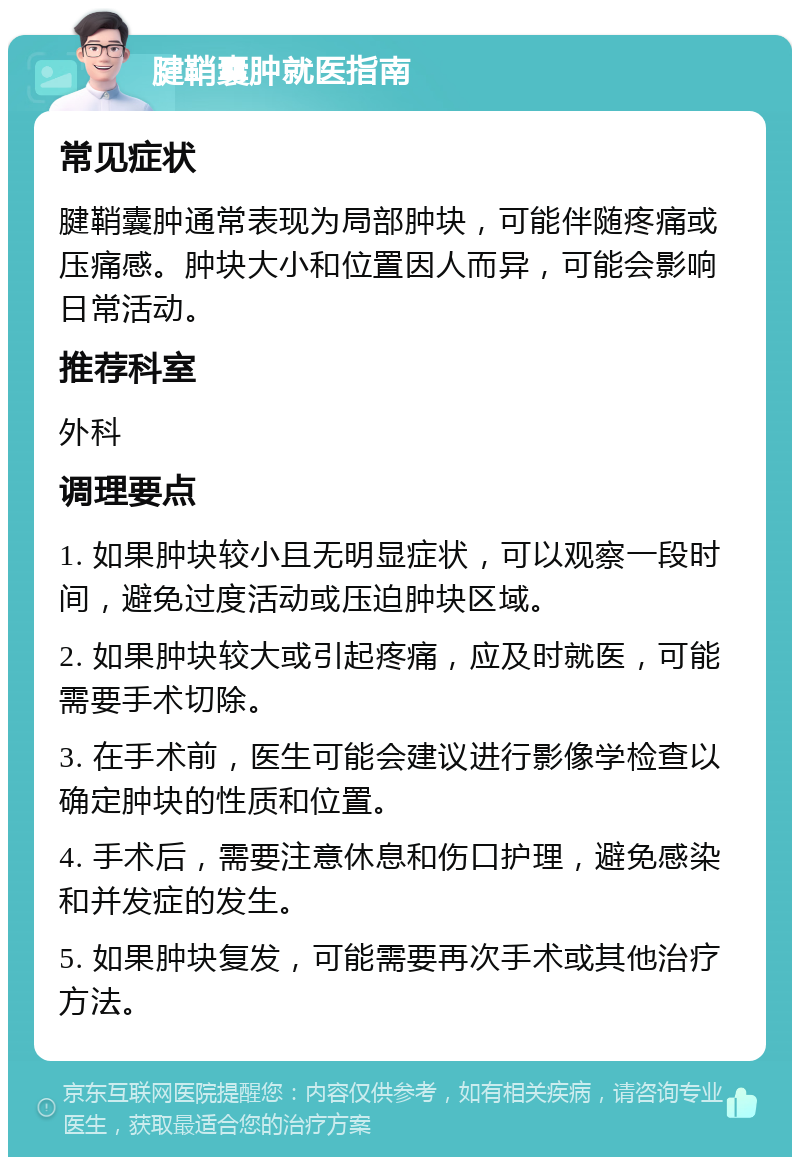 腱鞘囊肿就医指南 常见症状 腱鞘囊肿通常表现为局部肿块，可能伴随疼痛或压痛感。肿块大小和位置因人而异，可能会影响日常活动。 推荐科室 外科 调理要点 1. 如果肿块较小且无明显症状，可以观察一段时间，避免过度活动或压迫肿块区域。 2. 如果肿块较大或引起疼痛，应及时就医，可能需要手术切除。 3. 在手术前，医生可能会建议进行影像学检查以确定肿块的性质和位置。 4. 手术后，需要注意休息和伤口护理，避免感染和并发症的发生。 5. 如果肿块复发，可能需要再次手术或其他治疗方法。