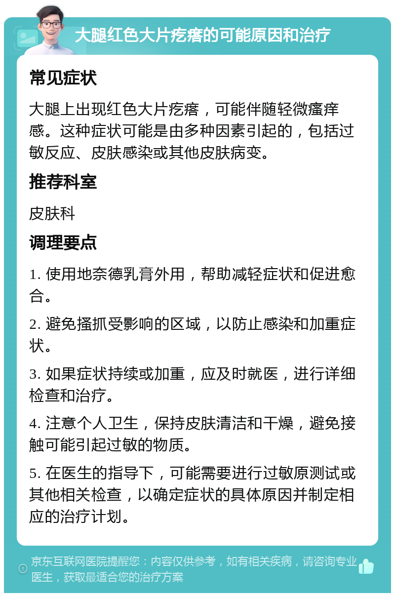 大腿红色大片疙瘩的可能原因和治疗 常见症状 大腿上出现红色大片疙瘩，可能伴随轻微瘙痒感。这种症状可能是由多种因素引起的，包括过敏反应、皮肤感染或其他皮肤病变。 推荐科室 皮肤科 调理要点 1. 使用地奈德乳膏外用，帮助减轻症状和促进愈合。 2. 避免搔抓受影响的区域，以防止感染和加重症状。 3. 如果症状持续或加重，应及时就医，进行详细检查和治疗。 4. 注意个人卫生，保持皮肤清洁和干燥，避免接触可能引起过敏的物质。 5. 在医生的指导下，可能需要进行过敏原测试或其他相关检查，以确定症状的具体原因并制定相应的治疗计划。