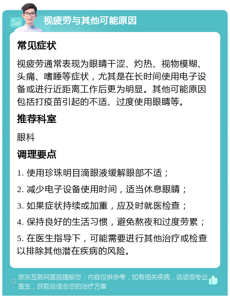 视疲劳与其他可能原因 常见症状 视疲劳通常表现为眼睛干涩、灼热、视物模糊、头痛、嗜睡等症状，尤其是在长时间使用电子设备或进行近距离工作后更为明显。其他可能原因包括打疫苗引起的不适、过度使用眼睛等。 推荐科室 眼科 调理要点 1. 使用珍珠明目滴眼液缓解眼部不适； 2. 减少电子设备使用时间，适当休息眼睛； 3. 如果症状持续或加重，应及时就医检查； 4. 保持良好的生活习惯，避免熬夜和过度劳累； 5. 在医生指导下，可能需要进行其他治疗或检查以排除其他潜在疾病的风险。