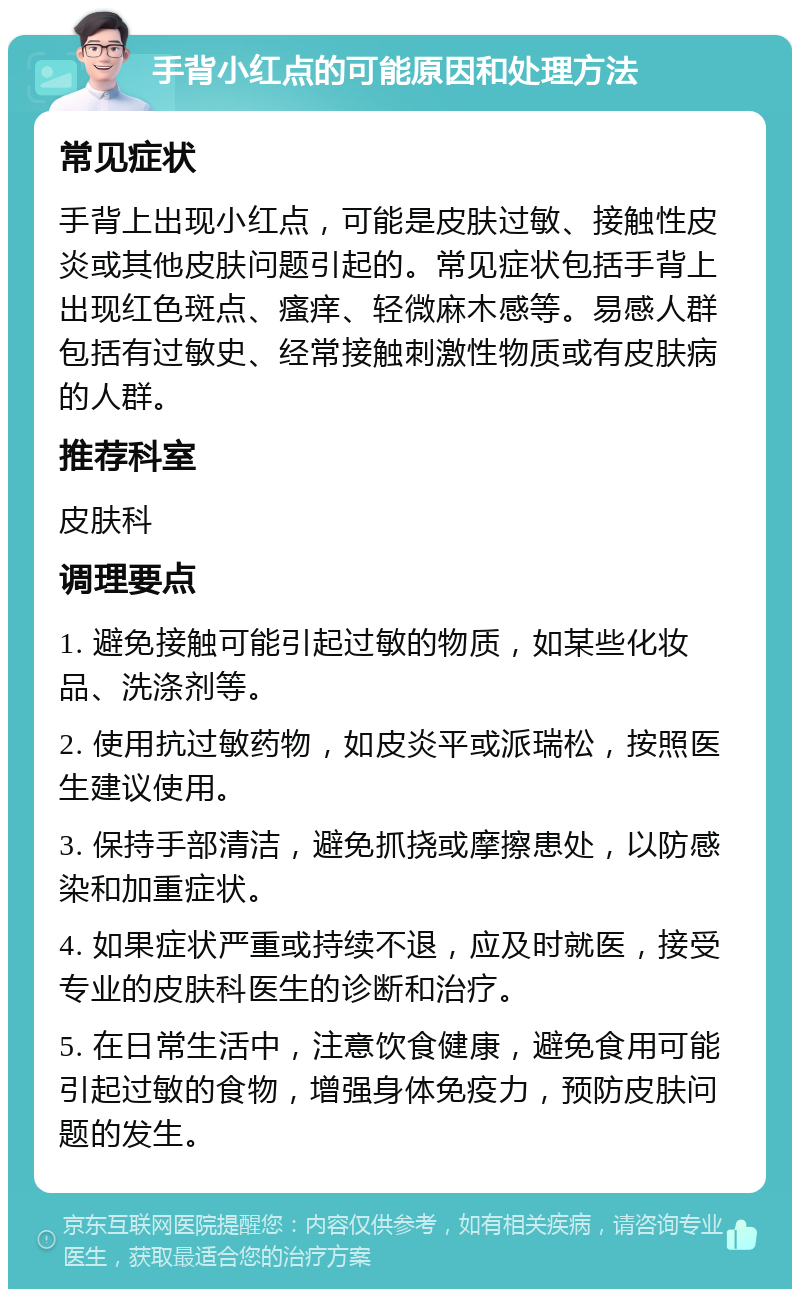 手背小红点的可能原因和处理方法 常见症状 手背上出现小红点，可能是皮肤过敏、接触性皮炎或其他皮肤问题引起的。常见症状包括手背上出现红色斑点、瘙痒、轻微麻木感等。易感人群包括有过敏史、经常接触刺激性物质或有皮肤病的人群。 推荐科室 皮肤科 调理要点 1. 避免接触可能引起过敏的物质，如某些化妆品、洗涤剂等。 2. 使用抗过敏药物，如皮炎平或派瑞松，按照医生建议使用。 3. 保持手部清洁，避免抓挠或摩擦患处，以防感染和加重症状。 4. 如果症状严重或持续不退，应及时就医，接受专业的皮肤科医生的诊断和治疗。 5. 在日常生活中，注意饮食健康，避免食用可能引起过敏的食物，增强身体免疫力，预防皮肤问题的发生。