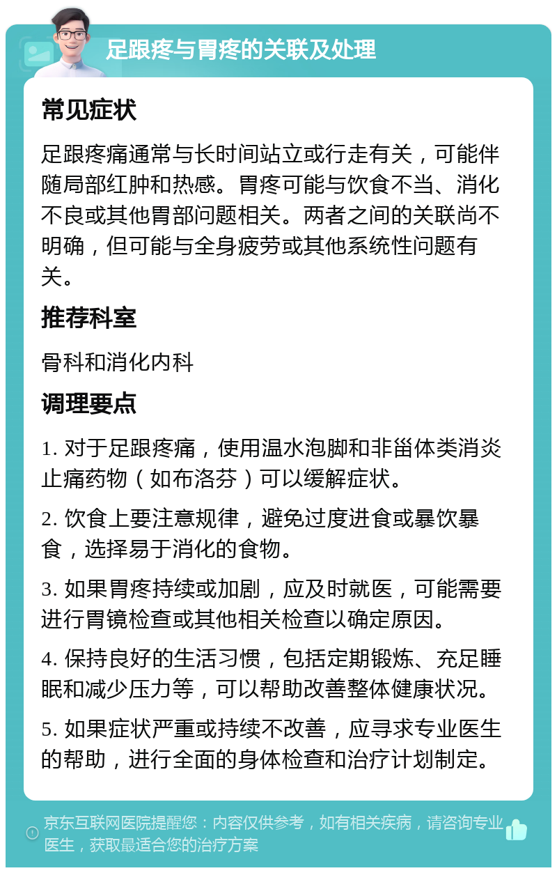 足跟疼与胃疼的关联及处理 常见症状 足跟疼痛通常与长时间站立或行走有关，可能伴随局部红肿和热感。胃疼可能与饮食不当、消化不良或其他胃部问题相关。两者之间的关联尚不明确，但可能与全身疲劳或其他系统性问题有关。 推荐科室 骨科和消化内科 调理要点 1. 对于足跟疼痛，使用温水泡脚和非甾体类消炎止痛药物（如布洛芬）可以缓解症状。 2. 饮食上要注意规律，避免过度进食或暴饮暴食，选择易于消化的食物。 3. 如果胃疼持续或加剧，应及时就医，可能需要进行胃镜检查或其他相关检查以确定原因。 4. 保持良好的生活习惯，包括定期锻炼、充足睡眠和减少压力等，可以帮助改善整体健康状况。 5. 如果症状严重或持续不改善，应寻求专业医生的帮助，进行全面的身体检查和治疗计划制定。