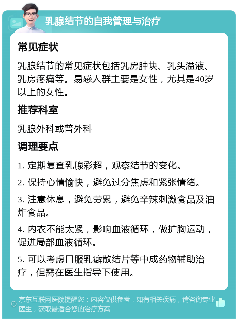 乳腺结节的自我管理与治疗 常见症状 乳腺结节的常见症状包括乳房肿块、乳头溢液、乳房疼痛等。易感人群主要是女性，尤其是40岁以上的女性。 推荐科室 乳腺外科或普外科 调理要点 1. 定期复查乳腺彩超，观察结节的变化。 2. 保持心情愉快，避免过分焦虑和紧张情绪。 3. 注意休息，避免劳累，避免辛辣刺激食品及油炸食品。 4. 内衣不能太紧，影响血液循环，做扩胸运动，促进局部血液循环。 5. 可以考虑口服乳癖散结片等中成药物辅助治疗，但需在医生指导下使用。