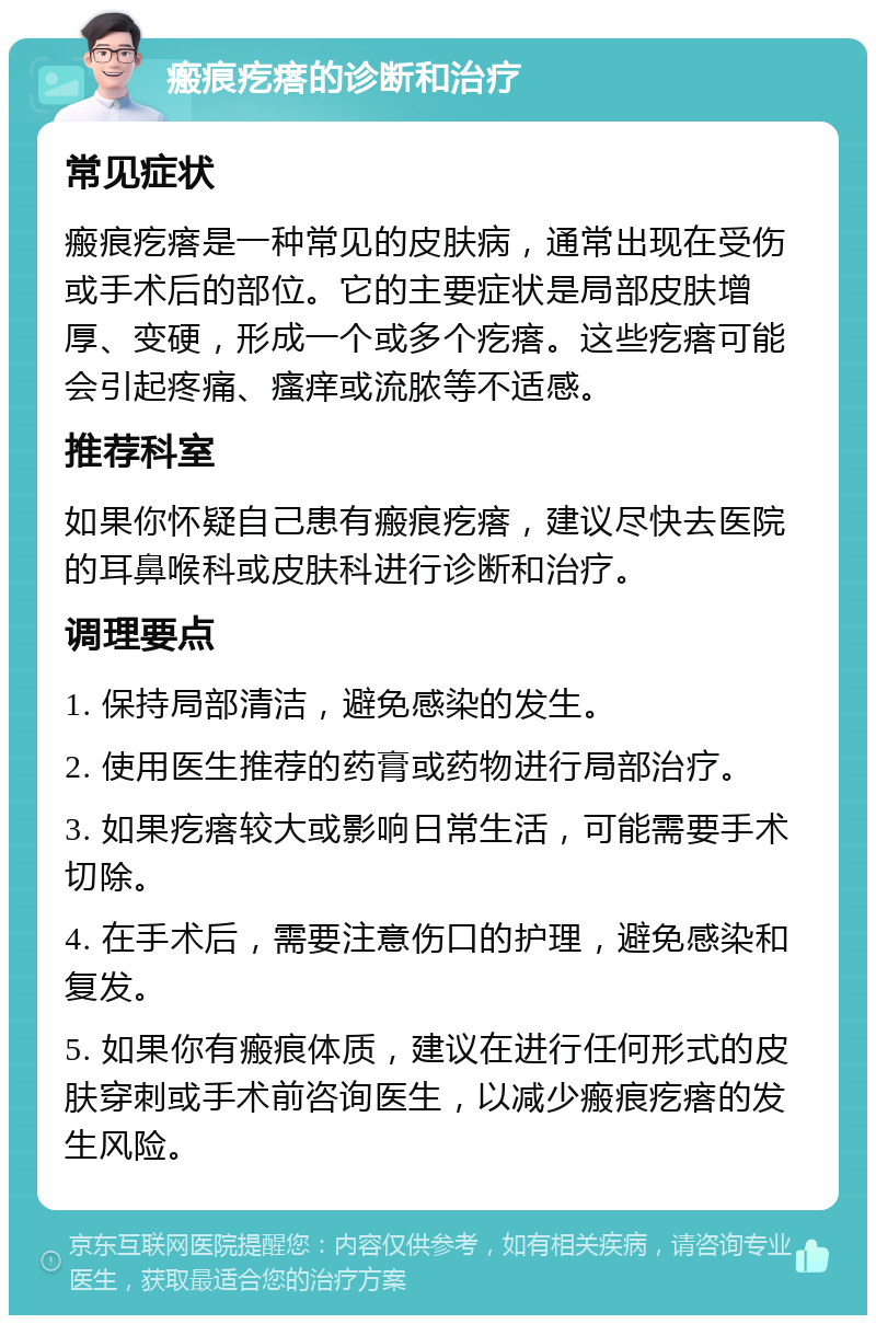 瘢痕疙瘩的诊断和治疗 常见症状 瘢痕疙瘩是一种常见的皮肤病，通常出现在受伤或手术后的部位。它的主要症状是局部皮肤增厚、变硬，形成一个或多个疙瘩。这些疙瘩可能会引起疼痛、瘙痒或流脓等不适感。 推荐科室 如果你怀疑自己患有瘢痕疙瘩，建议尽快去医院的耳鼻喉科或皮肤科进行诊断和治疗。 调理要点 1. 保持局部清洁，避免感染的发生。 2. 使用医生推荐的药膏或药物进行局部治疗。 3. 如果疙瘩较大或影响日常生活，可能需要手术切除。 4. 在手术后，需要注意伤口的护理，避免感染和复发。 5. 如果你有瘢痕体质，建议在进行任何形式的皮肤穿刺或手术前咨询医生，以减少瘢痕疙瘩的发生风险。