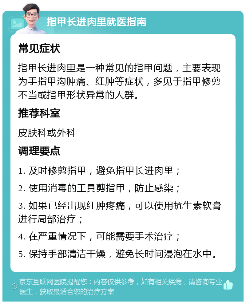 指甲长进肉里就医指南 常见症状 指甲长进肉里是一种常见的指甲问题，主要表现为手指甲沟肿痛、红肿等症状，多见于指甲修剪不当或指甲形状异常的人群。 推荐科室 皮肤科或外科 调理要点 1. 及时修剪指甲，避免指甲长进肉里； 2. 使用消毒的工具剪指甲，防止感染； 3. 如果已经出现红肿疼痛，可以使用抗生素软膏进行局部治疗； 4. 在严重情况下，可能需要手术治疗； 5. 保持手部清洁干燥，避免长时间浸泡在水中。