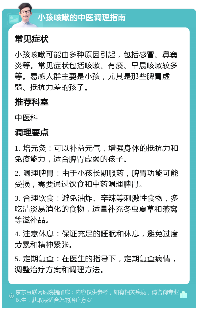 小孩咳嗽的中医调理指南 常见症状 小孩咳嗽可能由多种原因引起，包括感冒、鼻窦炎等。常见症状包括咳嗽、有痰、早晨咳嗽较多等。易感人群主要是小孩，尤其是那些脾胃虚弱、抵抗力差的孩子。 推荐科室 中医科 调理要点 1. 培元灸：可以补益元气，增强身体的抵抗力和免疫能力，适合脾胃虚弱的孩子。 2. 调理脾胃：由于小孩长期服药，脾胃功能可能受损，需要通过饮食和中药调理脾胃。 3. 合理饮食：避免油炸、辛辣等刺激性食物，多吃清淡易消化的食物，适量补充冬虫夏草和燕窝等滋补品。 4. 注意休息：保证充足的睡眠和休息，避免过度劳累和精神紧张。 5. 定期复查：在医生的指导下，定期复查病情，调整治疗方案和调理方法。