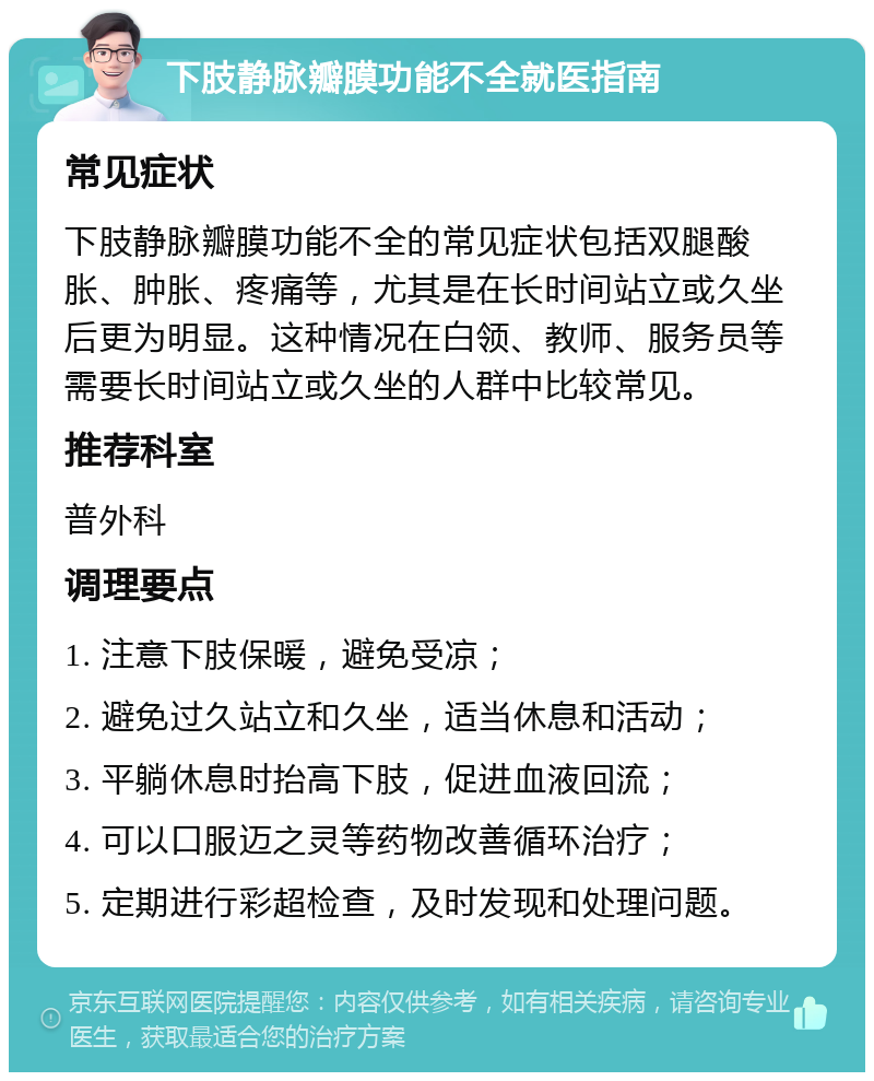 下肢静脉瓣膜功能不全就医指南 常见症状 下肢静脉瓣膜功能不全的常见症状包括双腿酸胀、肿胀、疼痛等，尤其是在长时间站立或久坐后更为明显。这种情况在白领、教师、服务员等需要长时间站立或久坐的人群中比较常见。 推荐科室 普外科 调理要点 1. 注意下肢保暖，避免受凉； 2. 避免过久站立和久坐，适当休息和活动； 3. 平躺休息时抬高下肢，促进血液回流； 4. 可以口服迈之灵等药物改善循环治疗； 5. 定期进行彩超检查，及时发现和处理问题。