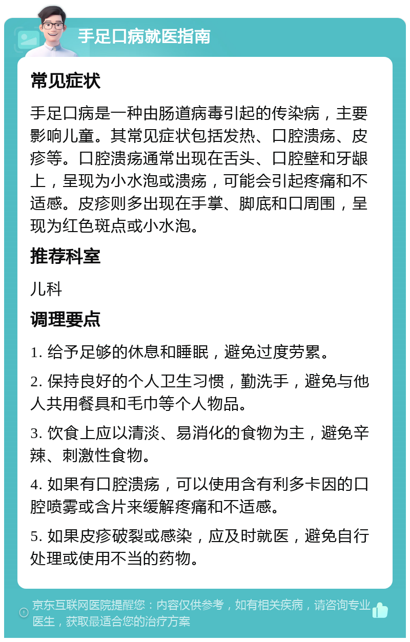 手足口病就医指南 常见症状 手足口病是一种由肠道病毒引起的传染病，主要影响儿童。其常见症状包括发热、口腔溃疡、皮疹等。口腔溃疡通常出现在舌头、口腔壁和牙龈上，呈现为小水泡或溃疡，可能会引起疼痛和不适感。皮疹则多出现在手掌、脚底和口周围，呈现为红色斑点或小水泡。 推荐科室 儿科 调理要点 1. 给予足够的休息和睡眠，避免过度劳累。 2. 保持良好的个人卫生习惯，勤洗手，避免与他人共用餐具和毛巾等个人物品。 3. 饮食上应以清淡、易消化的食物为主，避免辛辣、刺激性食物。 4. 如果有口腔溃疡，可以使用含有利多卡因的口腔喷雾或含片来缓解疼痛和不适感。 5. 如果皮疹破裂或感染，应及时就医，避免自行处理或使用不当的药物。