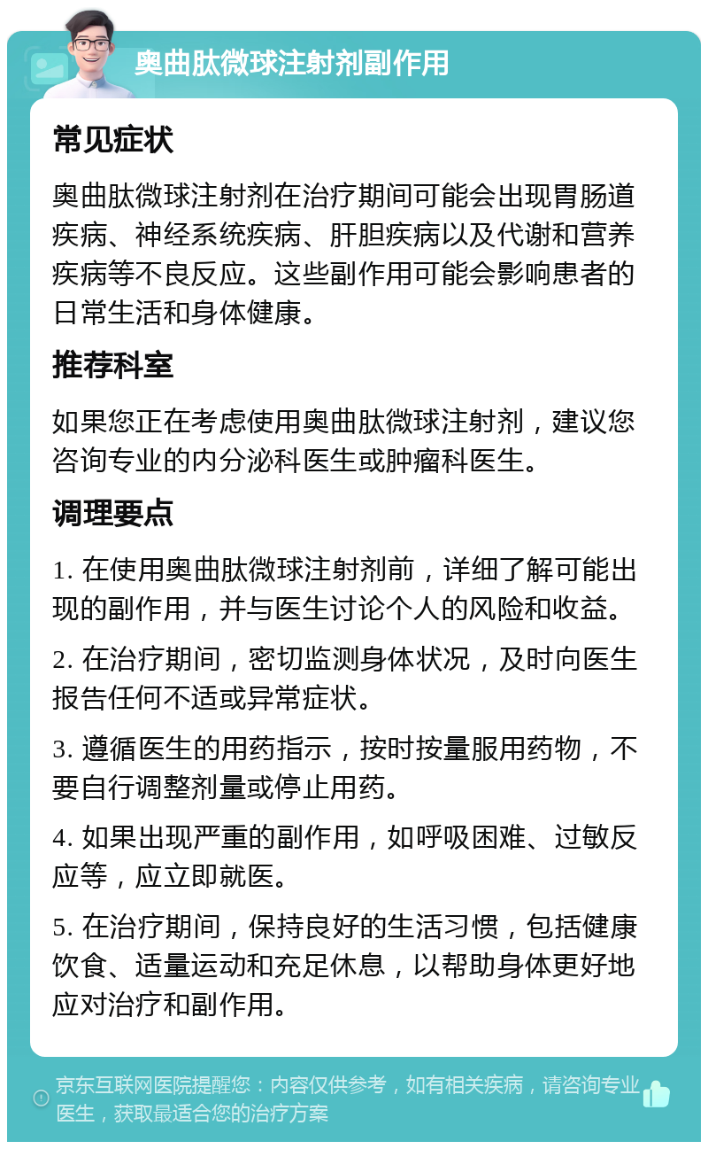 奥曲肽微球注射剂副作用 常见症状 奥曲肽微球注射剂在治疗期间可能会出现胃肠道疾病、神经系统疾病、肝胆疾病以及代谢和营养疾病等不良反应。这些副作用可能会影响患者的日常生活和身体健康。 推荐科室 如果您正在考虑使用奥曲肽微球注射剂，建议您咨询专业的内分泌科医生或肿瘤科医生。 调理要点 1. 在使用奥曲肽微球注射剂前，详细了解可能出现的副作用，并与医生讨论个人的风险和收益。 2. 在治疗期间，密切监测身体状况，及时向医生报告任何不适或异常症状。 3. 遵循医生的用药指示，按时按量服用药物，不要自行调整剂量或停止用药。 4. 如果出现严重的副作用，如呼吸困难、过敏反应等，应立即就医。 5. 在治疗期间，保持良好的生活习惯，包括健康饮食、适量运动和充足休息，以帮助身体更好地应对治疗和副作用。