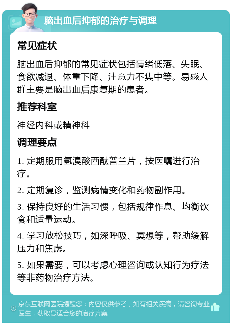 脑出血后抑郁的治疗与调理 常见症状 脑出血后抑郁的常见症状包括情绪低落、失眠、食欲减退、体重下降、注意力不集中等。易感人群主要是脑出血后康复期的患者。 推荐科室 神经内科或精神科 调理要点 1. 定期服用氢溴酸西酞普兰片，按医嘱进行治疗。 2. 定期复诊，监测病情变化和药物副作用。 3. 保持良好的生活习惯，包括规律作息、均衡饮食和适量运动。 4. 学习放松技巧，如深呼吸、冥想等，帮助缓解压力和焦虑。 5. 如果需要，可以考虑心理咨询或认知行为疗法等非药物治疗方法。