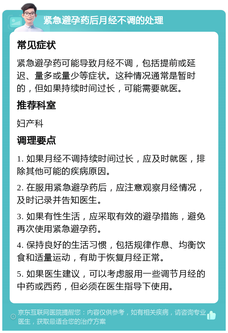 紧急避孕药后月经不调的处理 常见症状 紧急避孕药可能导致月经不调，包括提前或延迟、量多或量少等症状。这种情况通常是暂时的，但如果持续时间过长，可能需要就医。 推荐科室 妇产科 调理要点 1. 如果月经不调持续时间过长，应及时就医，排除其他可能的疾病原因。 2. 在服用紧急避孕药后，应注意观察月经情况，及时记录并告知医生。 3. 如果有性生活，应采取有效的避孕措施，避免再次使用紧急避孕药。 4. 保持良好的生活习惯，包括规律作息、均衡饮食和适量运动，有助于恢复月经正常。 5. 如果医生建议，可以考虑服用一些调节月经的中药或西药，但必须在医生指导下使用。