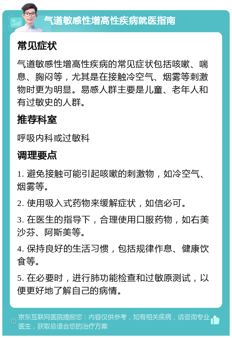 气道敏感性增高性疾病就医指南 常见症状 气道敏感性增高性疾病的常见症状包括咳嗽、喘息、胸闷等，尤其是在接触冷空气、烟雾等刺激物时更为明显。易感人群主要是儿童、老年人和有过敏史的人群。 推荐科室 呼吸内科或过敏科 调理要点 1. 避免接触可能引起咳嗽的刺激物，如冷空气、烟雾等。 2. 使用吸入式药物来缓解症状，如信必可。 3. 在医生的指导下，合理使用口服药物，如右美沙芬、阿斯美等。 4. 保持良好的生活习惯，包括规律作息、健康饮食等。 5. 在必要时，进行肺功能检查和过敏原测试，以便更好地了解自己的病情。