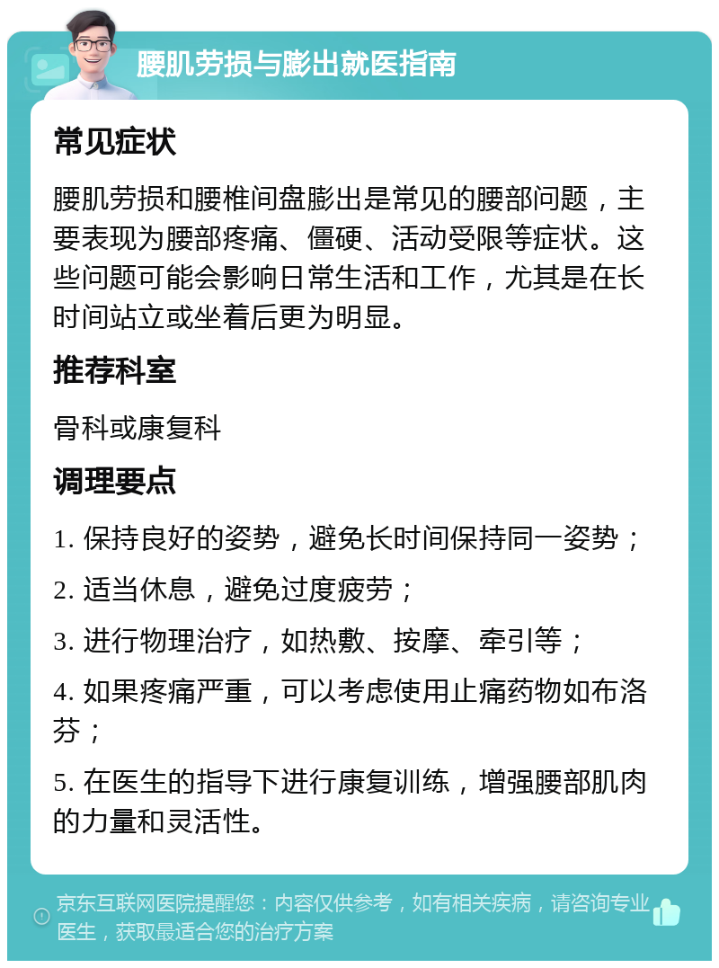 腰肌劳损与膨出就医指南 常见症状 腰肌劳损和腰椎间盘膨出是常见的腰部问题，主要表现为腰部疼痛、僵硬、活动受限等症状。这些问题可能会影响日常生活和工作，尤其是在长时间站立或坐着后更为明显。 推荐科室 骨科或康复科 调理要点 1. 保持良好的姿势，避免长时间保持同一姿势； 2. 适当休息，避免过度疲劳； 3. 进行物理治疗，如热敷、按摩、牵引等； 4. 如果疼痛严重，可以考虑使用止痛药物如布洛芬； 5. 在医生的指导下进行康复训练，增强腰部肌肉的力量和灵活性。