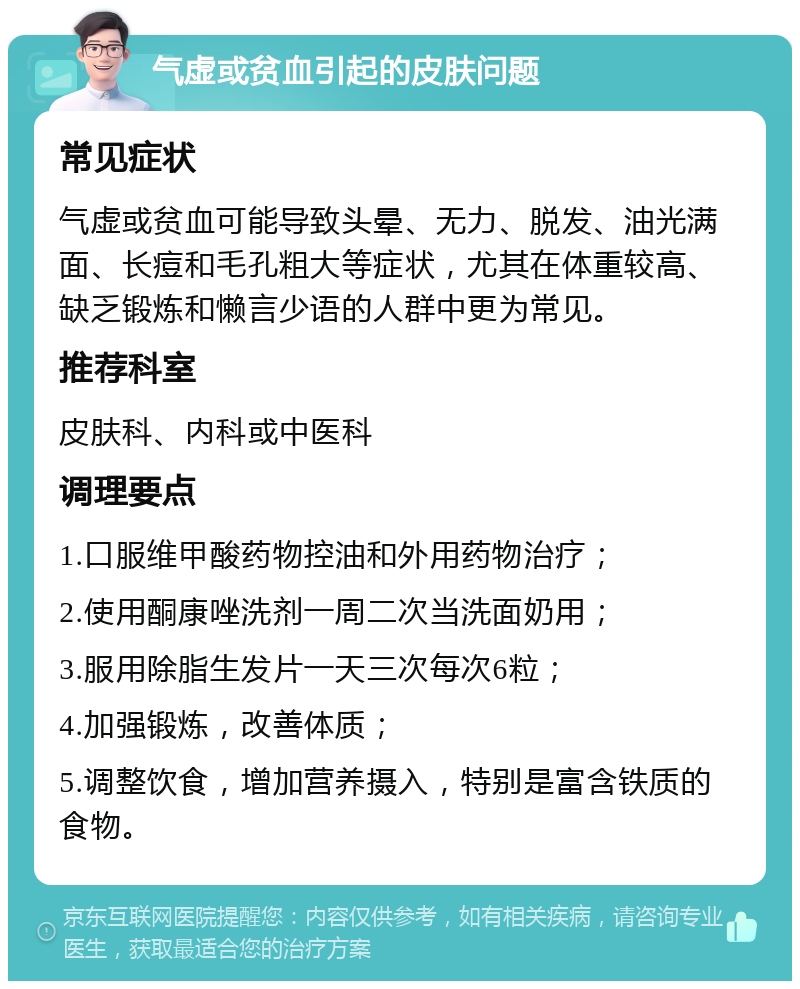 气虚或贫血引起的皮肤问题 常见症状 气虚或贫血可能导致头晕、无力、脱发、油光满面、长痘和毛孔粗大等症状，尤其在体重较高、缺乏锻炼和懒言少语的人群中更为常见。 推荐科室 皮肤科、内科或中医科 调理要点 1.口服维甲酸药物控油和外用药物治疗； 2.使用酮康唑洗剂一周二次当洗面奶用； 3.服用除脂生发片一天三次每次6粒； 4.加强锻炼，改善体质； 5.调整饮食，增加营养摄入，特别是富含铁质的食物。