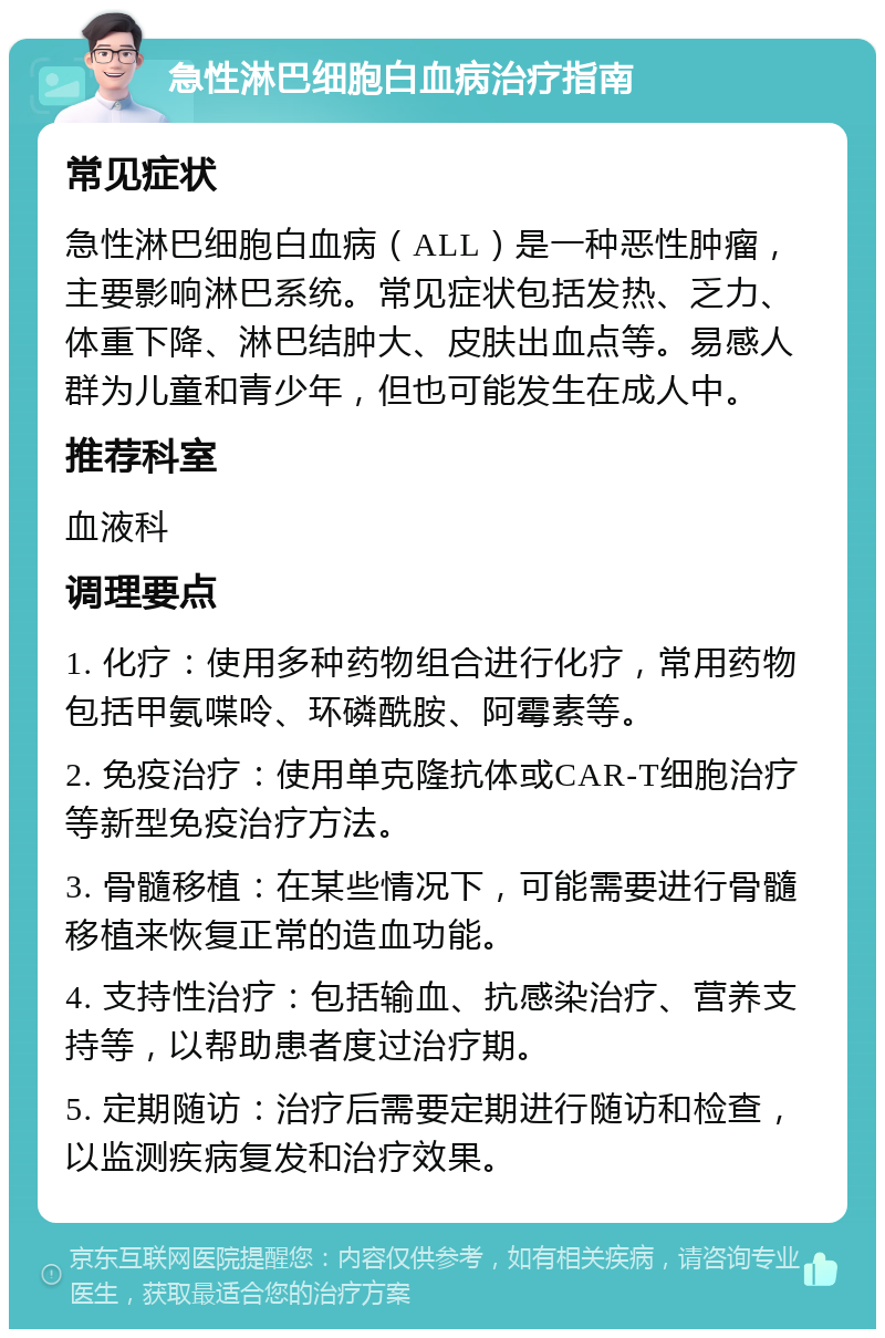 急性淋巴细胞白血病治疗指南 常见症状 急性淋巴细胞白血病（ALL）是一种恶性肿瘤，主要影响淋巴系统。常见症状包括发热、乏力、体重下降、淋巴结肿大、皮肤出血点等。易感人群为儿童和青少年，但也可能发生在成人中。 推荐科室 血液科 调理要点 1. 化疗：使用多种药物组合进行化疗，常用药物包括甲氨喋呤、环磷酰胺、阿霉素等。 2. 免疫治疗：使用单克隆抗体或CAR-T细胞治疗等新型免疫治疗方法。 3. 骨髓移植：在某些情况下，可能需要进行骨髓移植来恢复正常的造血功能。 4. 支持性治疗：包括输血、抗感染治疗、营养支持等，以帮助患者度过治疗期。 5. 定期随访：治疗后需要定期进行随访和检查，以监测疾病复发和治疗效果。