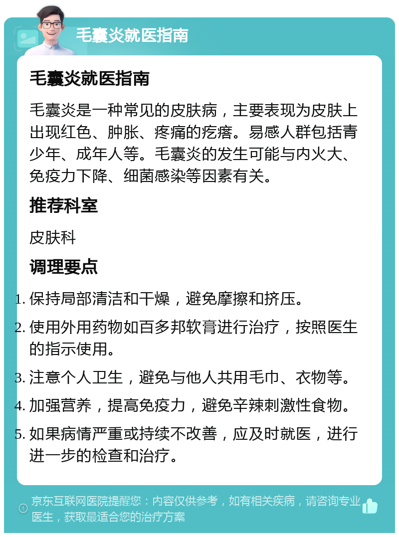 毛囊炎就医指南 毛囊炎就医指南 毛囊炎是一种常见的皮肤病，主要表现为皮肤上出现红色、肿胀、疼痛的疙瘩。易感人群包括青少年、成年人等。毛囊炎的发生可能与内火大、免疫力下降、细菌感染等因素有关。 推荐科室 皮肤科 调理要点 保持局部清洁和干燥，避免摩擦和挤压。 使用外用药物如百多邦软膏进行治疗，按照医生的指示使用。 注意个人卫生，避免与他人共用毛巾、衣物等。 加强营养，提高免疫力，避免辛辣刺激性食物。 如果病情严重或持续不改善，应及时就医，进行进一步的检查和治疗。