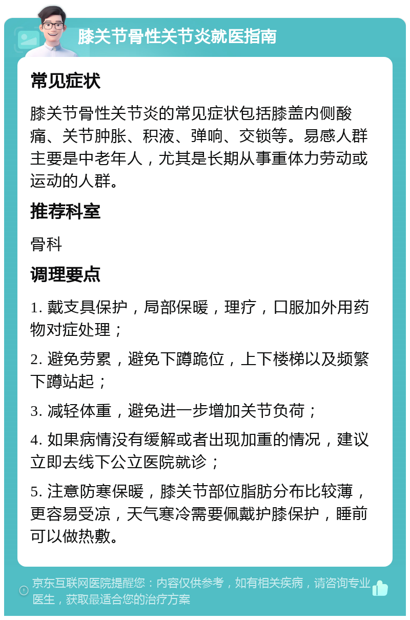 膝关节骨性关节炎就医指南 常见症状 膝关节骨性关节炎的常见症状包括膝盖内侧酸痛、关节肿胀、积液、弹响、交锁等。易感人群主要是中老年人，尤其是长期从事重体力劳动或运动的人群。 推荐科室 骨科 调理要点 1. 戴支具保护，局部保暖，理疗，口服加外用药物对症处理； 2. 避免劳累，避免下蹲跪位，上下楼梯以及频繁下蹲站起； 3. 减轻体重，避免进一步增加关节负荷； 4. 如果病情没有缓解或者出现加重的情况，建议立即去线下公立医院就诊； 5. 注意防寒保暖，膝关节部位脂肪分布比较薄，更容易受凉，天气寒冷需要佩戴护膝保护，睡前可以做热敷。