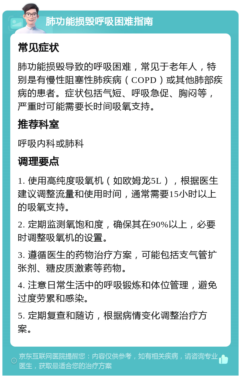 肺功能损毁呼吸困难指南 常见症状 肺功能损毁导致的呼吸困难，常见于老年人，特别是有慢性阻塞性肺疾病（COPD）或其他肺部疾病的患者。症状包括气短、呼吸急促、胸闷等，严重时可能需要长时间吸氧支持。 推荐科室 呼吸内科或肺科 调理要点 1. 使用高纯度吸氧机（如欧姆龙5L），根据医生建议调整流量和使用时间，通常需要15小时以上的吸氧支持。 2. 定期监测氧饱和度，确保其在90%以上，必要时调整吸氧机的设置。 3. 遵循医生的药物治疗方案，可能包括支气管扩张剂、糖皮质激素等药物。 4. 注意日常生活中的呼吸锻炼和体位管理，避免过度劳累和感染。 5. 定期复查和随访，根据病情变化调整治疗方案。