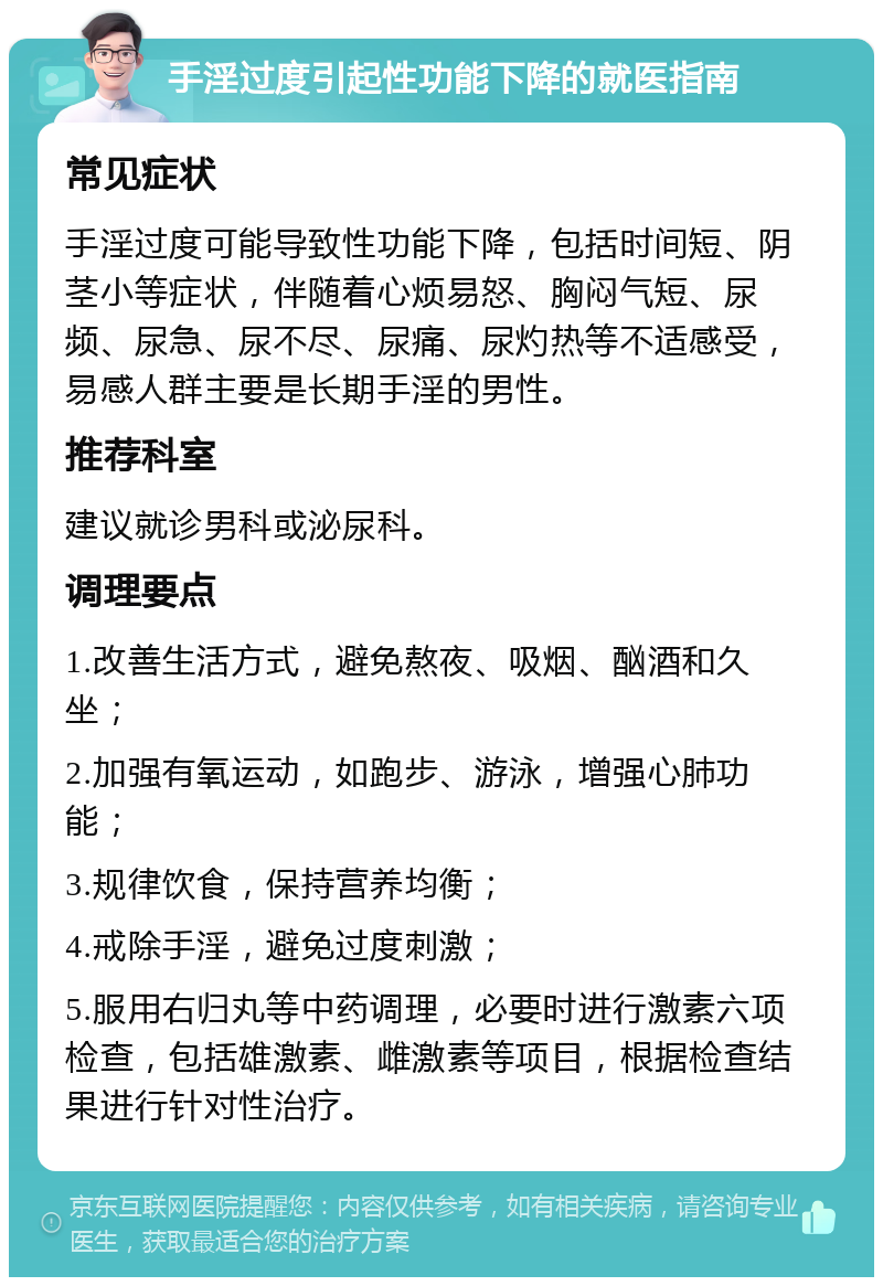 手淫过度引起性功能下降的就医指南 常见症状 手淫过度可能导致性功能下降，包括时间短、阴茎小等症状，伴随着心烦易怒、胸闷气短、尿频、尿急、尿不尽、尿痛、尿灼热等不适感受，易感人群主要是长期手淫的男性。 推荐科室 建议就诊男科或泌尿科。 调理要点 1.改善生活方式，避免熬夜、吸烟、酗酒和久坐； 2.加强有氧运动，如跑步、游泳，增强心肺功能； 3.规律饮食，保持营养均衡； 4.戒除手淫，避免过度刺激； 5.服用右归丸等中药调理，必要时进行激素六项检查，包括雄激素、雌激素等项目，根据检查结果进行针对性治疗。