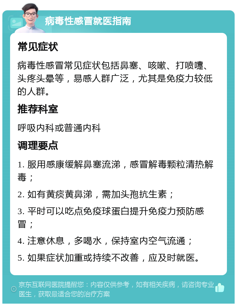 病毒性感冒就医指南 常见症状 病毒性感冒常见症状包括鼻塞、咳嗽、打喷嚏、头疼头晕等，易感人群广泛，尤其是免疫力较低的人群。 推荐科室 呼吸内科或普通内科 调理要点 1. 服用感康缓解鼻塞流涕，感冒解毒颗粒清热解毒； 2. 如有黄痰黄鼻涕，需加头孢抗生素； 3. 平时可以吃点免疫球蛋白提升免疫力预防感冒； 4. 注意休息，多喝水，保持室内空气流通； 5. 如果症状加重或持续不改善，应及时就医。