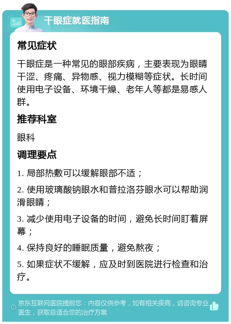 干眼症就医指南 常见症状 干眼症是一种常见的眼部疾病，主要表现为眼睛干涩、疼痛、异物感、视力模糊等症状。长时间使用电子设备、环境干燥、老年人等都是易感人群。 推荐科室 眼科 调理要点 1. 局部热敷可以缓解眼部不适； 2. 使用玻璃酸钠眼水和普拉洛芬眼水可以帮助润滑眼睛； 3. 减少使用电子设备的时间，避免长时间盯着屏幕； 4. 保持良好的睡眠质量，避免熬夜； 5. 如果症状不缓解，应及时到医院进行检查和治疗。