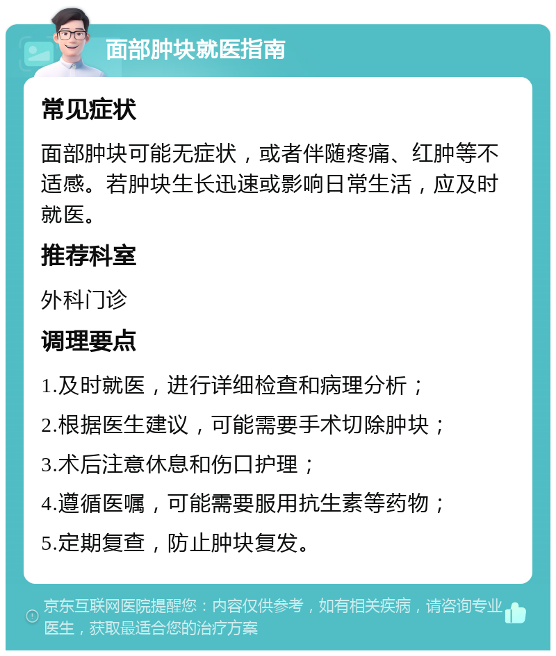 面部肿块就医指南 常见症状 面部肿块可能无症状，或者伴随疼痛、红肿等不适感。若肿块生长迅速或影响日常生活，应及时就医。 推荐科室 外科门诊 调理要点 1.及时就医，进行详细检查和病理分析； 2.根据医生建议，可能需要手术切除肿块； 3.术后注意休息和伤口护理； 4.遵循医嘱，可能需要服用抗生素等药物； 5.定期复查，防止肿块复发。