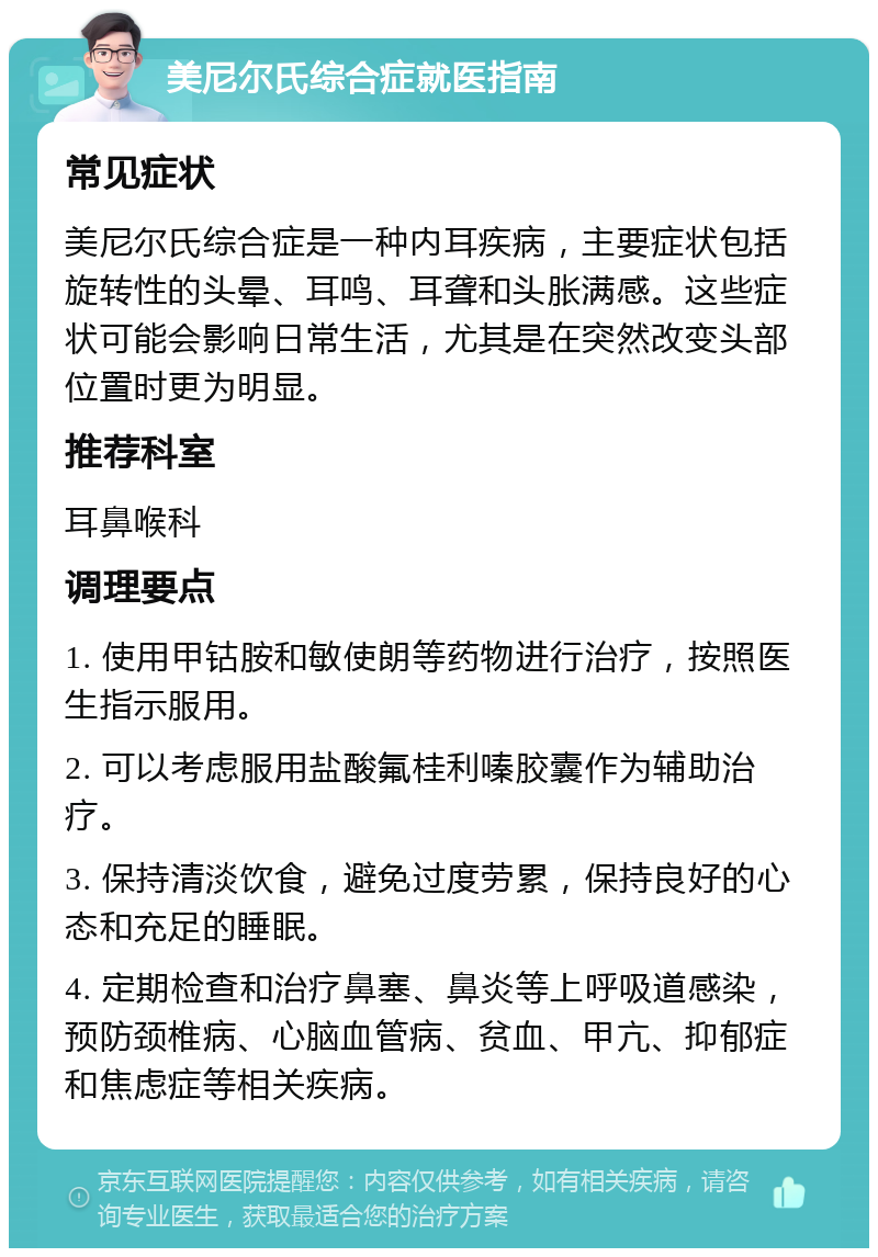 美尼尔氏综合症就医指南 常见症状 美尼尔氏综合症是一种内耳疾病，主要症状包括旋转性的头晕、耳鸣、耳聋和头胀满感。这些症状可能会影响日常生活，尤其是在突然改变头部位置时更为明显。 推荐科室 耳鼻喉科 调理要点 1. 使用甲钴胺和敏使朗等药物进行治疗，按照医生指示服用。 2. 可以考虑服用盐酸氟桂利嗪胶囊作为辅助治疗。 3. 保持清淡饮食，避免过度劳累，保持良好的心态和充足的睡眠。 4. 定期检查和治疗鼻塞、鼻炎等上呼吸道感染，预防颈椎病、心脑血管病、贫血、甲亢、抑郁症和焦虑症等相关疾病。