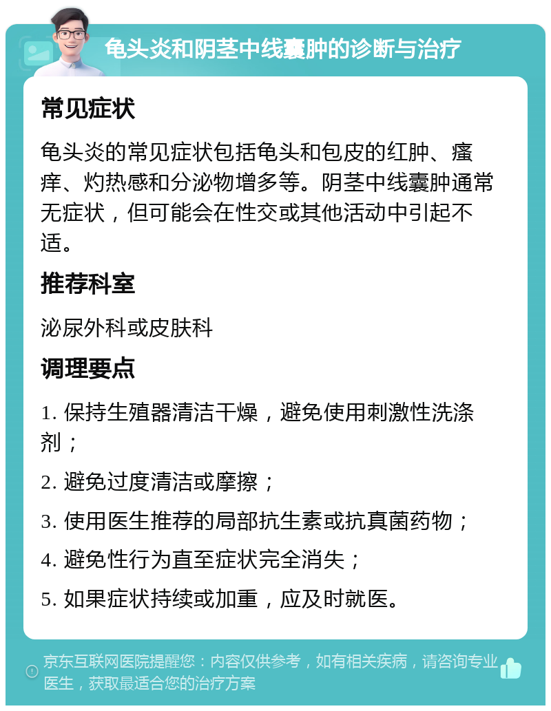 龟头炎和阴茎中线囊肿的诊断与治疗 常见症状 龟头炎的常见症状包括龟头和包皮的红肿、瘙痒、灼热感和分泌物增多等。阴茎中线囊肿通常无症状，但可能会在性交或其他活动中引起不适。 推荐科室 泌尿外科或皮肤科 调理要点 1. 保持生殖器清洁干燥，避免使用刺激性洗涤剂； 2. 避免过度清洁或摩擦； 3. 使用医生推荐的局部抗生素或抗真菌药物； 4. 避免性行为直至症状完全消失； 5. 如果症状持续或加重，应及时就医。