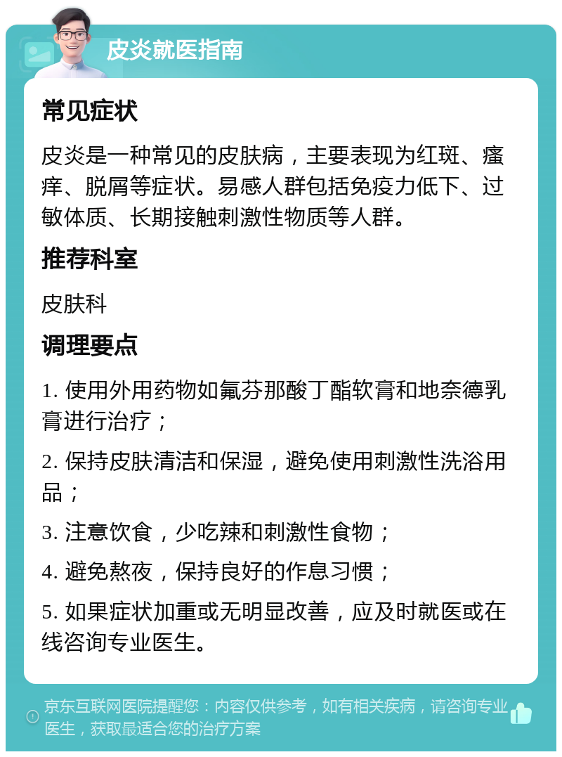 皮炎就医指南 常见症状 皮炎是一种常见的皮肤病，主要表现为红斑、瘙痒、脱屑等症状。易感人群包括免疫力低下、过敏体质、长期接触刺激性物质等人群。 推荐科室 皮肤科 调理要点 1. 使用外用药物如氟芬那酸丁酯软膏和地奈德乳膏进行治疗； 2. 保持皮肤清洁和保湿，避免使用刺激性洗浴用品； 3. 注意饮食，少吃辣和刺激性食物； 4. 避免熬夜，保持良好的作息习惯； 5. 如果症状加重或无明显改善，应及时就医或在线咨询专业医生。