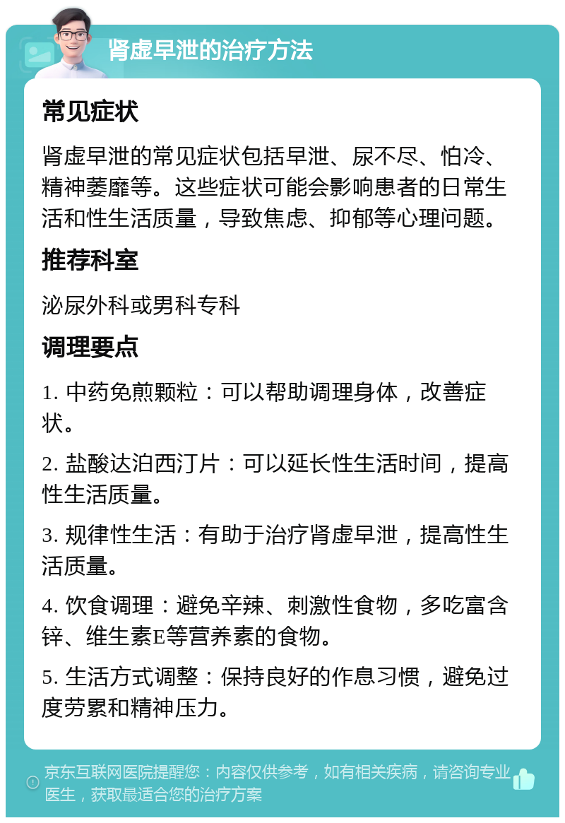 肾虚早泄的治疗方法 常见症状 肾虚早泄的常见症状包括早泄、尿不尽、怕冷、精神萎靡等。这些症状可能会影响患者的日常生活和性生活质量，导致焦虑、抑郁等心理问题。 推荐科室 泌尿外科或男科专科 调理要点 1. 中药免煎颗粒：可以帮助调理身体，改善症状。 2. 盐酸达泊西汀片：可以延长性生活时间，提高性生活质量。 3. 规律性生活：有助于治疗肾虚早泄，提高性生活质量。 4. 饮食调理：避免辛辣、刺激性食物，多吃富含锌、维生素E等营养素的食物。 5. 生活方式调整：保持良好的作息习惯，避免过度劳累和精神压力。