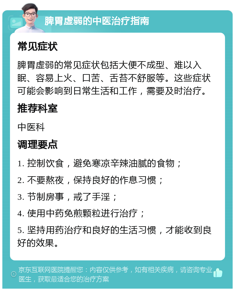 脾胃虚弱的中医治疗指南 常见症状 脾胃虚弱的常见症状包括大便不成型、难以入眠、容易上火、口苦、舌苔不舒服等。这些症状可能会影响到日常生活和工作，需要及时治疗。 推荐科室 中医科 调理要点 1. 控制饮食，避免寒凉辛辣油腻的食物； 2. 不要熬夜，保持良好的作息习惯； 3. 节制房事，戒了手淫； 4. 使用中药免煎颗粒进行治疗； 5. 坚持用药治疗和良好的生活习惯，才能收到良好的效果。